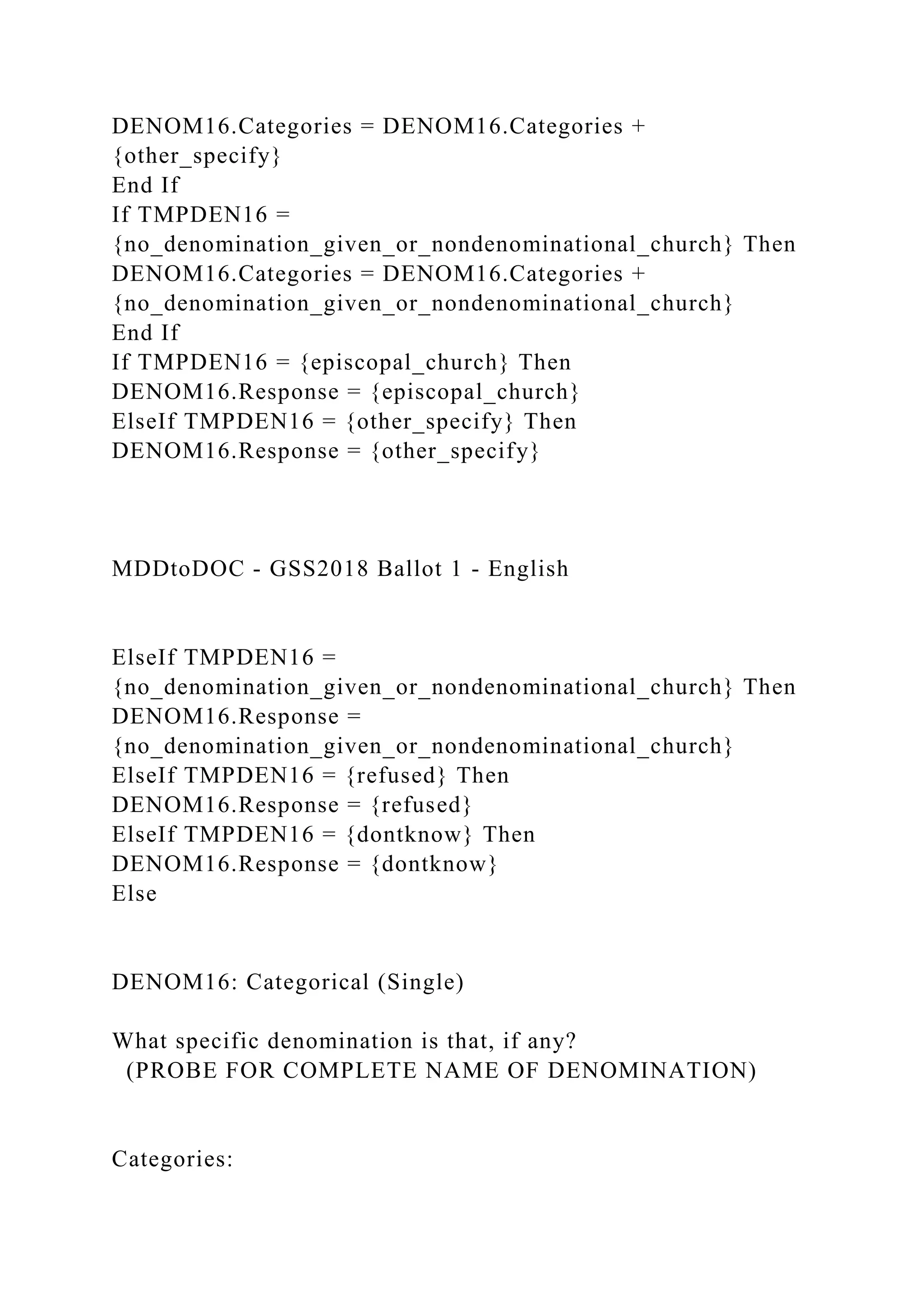 DENOM16.Categories = DENOM16.Categories +
{other_specify}
End If
If TMPDEN16 =
{no_denomination_given_or_nondenominational_church} Then
DENOM16.Categories = DENOM16.Categories +
{no_denomination_given_or_nondenominational_church}
End If
If TMPDEN16 = {episcopal_church} Then
DENOM16.Response = {episcopal_church}
ElseIf TMPDEN16 = {other_specify} Then
DENOM16.Response = {other_specify}
MDDtoDOC - GSS2018 Ballot 1 - English
ElseIf TMPDEN16 =
{no_denomination_given_or_nondenominational_church} Then
DENOM16.Response =
{no_denomination_given_or_nondenominational_church}
ElseIf TMPDEN16 = {refused} Then
DENOM16.Response = {refused}
ElseIf TMPDEN16 = {dontknow} Then
DENOM16.Response = {dontknow}
Else
DENOM16: Categorical (Single)
What specific denomination is that, if any?
(PROBE FOR COMPLETE NAME OF DENOMINATION)
Categories:
 
