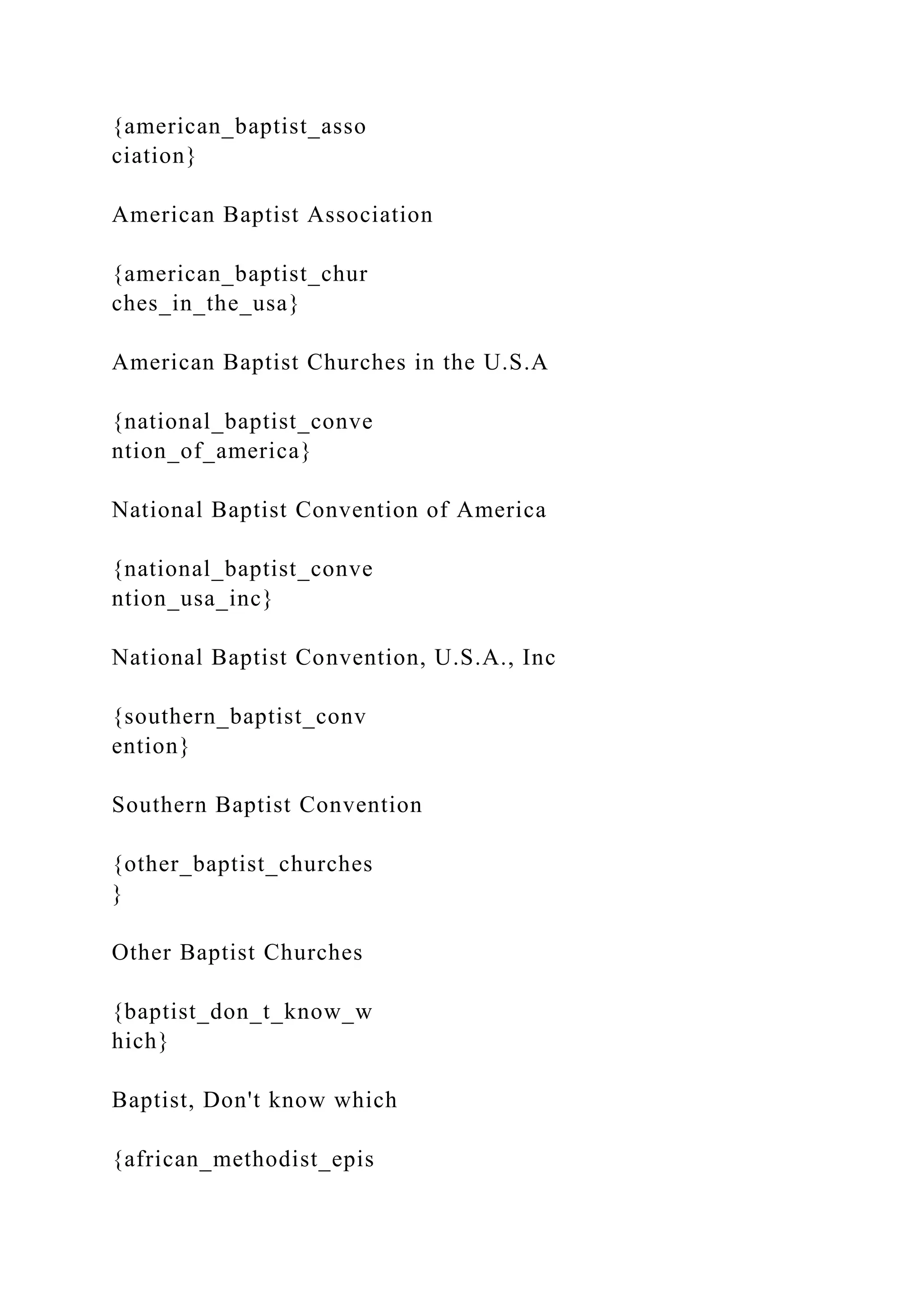 {american_baptist_asso
ciation}
American Baptist Association
{american_baptist_chur
ches_in_the_usa}
American Baptist Churches in the U.S.A
{national_baptist_conve
ntion_of_america}
National Baptist Convention of America
{national_baptist_conve
ntion_usa_inc}
National Baptist Convention, U.S.A., Inc
{southern_baptist_conv
ention}
Southern Baptist Convention
{other_baptist_churches
}
Other Baptist Churches
{baptist_don_t_know_w
hich}
Baptist, Don't know which
{african_methodist_epis
 