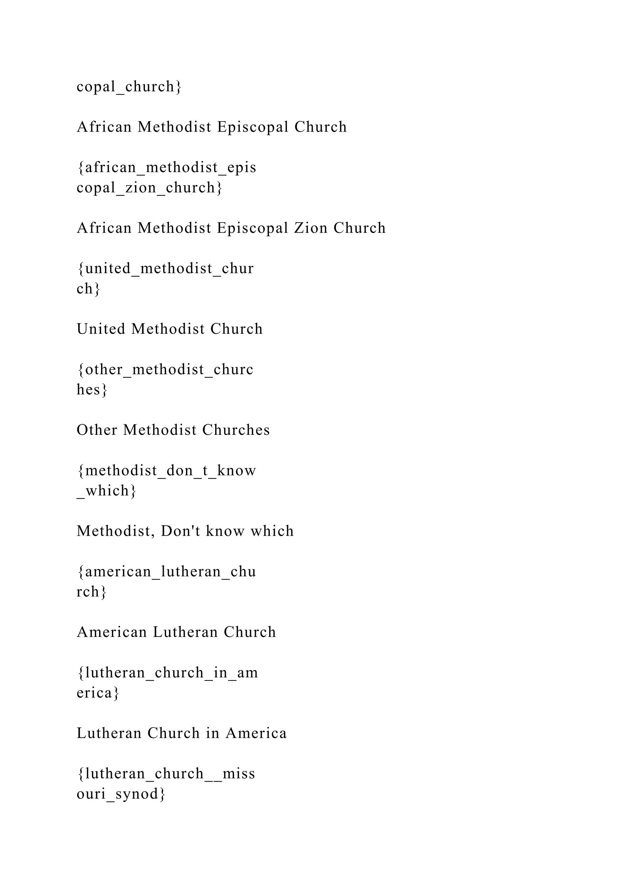 copal_church}
African Methodist Episcopal Church
{african_methodist_epis
copal_zion_church}
African Methodist Episcopal Zion Church
{united_methodist_chur
ch}
United Methodist Church
{other_methodist_churc
hes}
Other Methodist Churches
{methodist_don_t_know
_which}
Methodist, Don't know which
{american_lutheran_chu
rch}
American Lutheran Church
{lutheran_church_in_am
erica}
Lutheran Church in America
{lutheran_church__miss
ouri_synod}
 