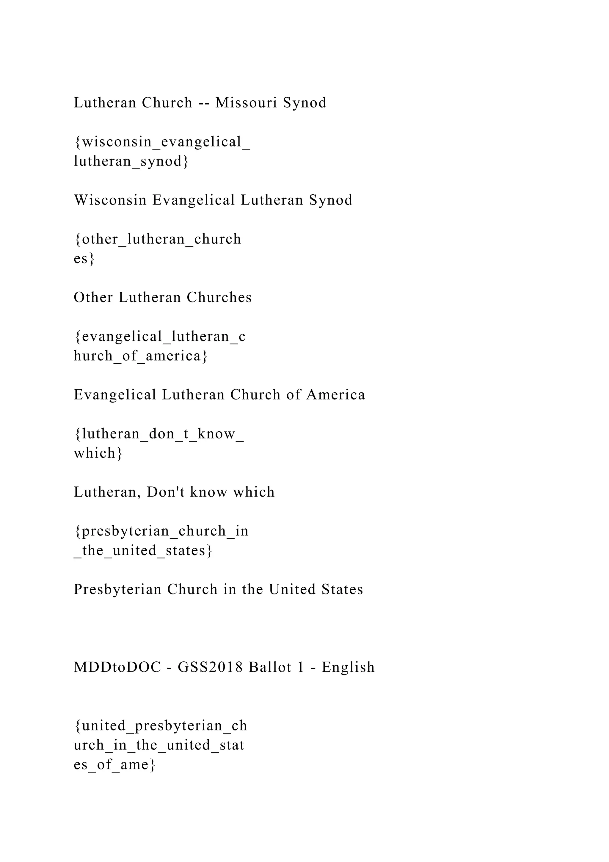 Lutheran Church -- Missouri Synod
{wisconsin_evangelical_
lutheran_synod}
Wisconsin Evangelical Lutheran Synod
{other_lutheran_church
es}
Other Lutheran Churches
{evangelical_lutheran_c
hurch_of_america}
Evangelical Lutheran Church of America
{lutheran_don_t_know_
which}
Lutheran, Don't know which
{presbyterian_church_in
_the_united_states}
Presbyterian Church in the United States
MDDtoDOC - GSS2018 Ballot 1 - English
{united_presbyterian_ch
urch_in_the_united_stat
es_of_ame}
 