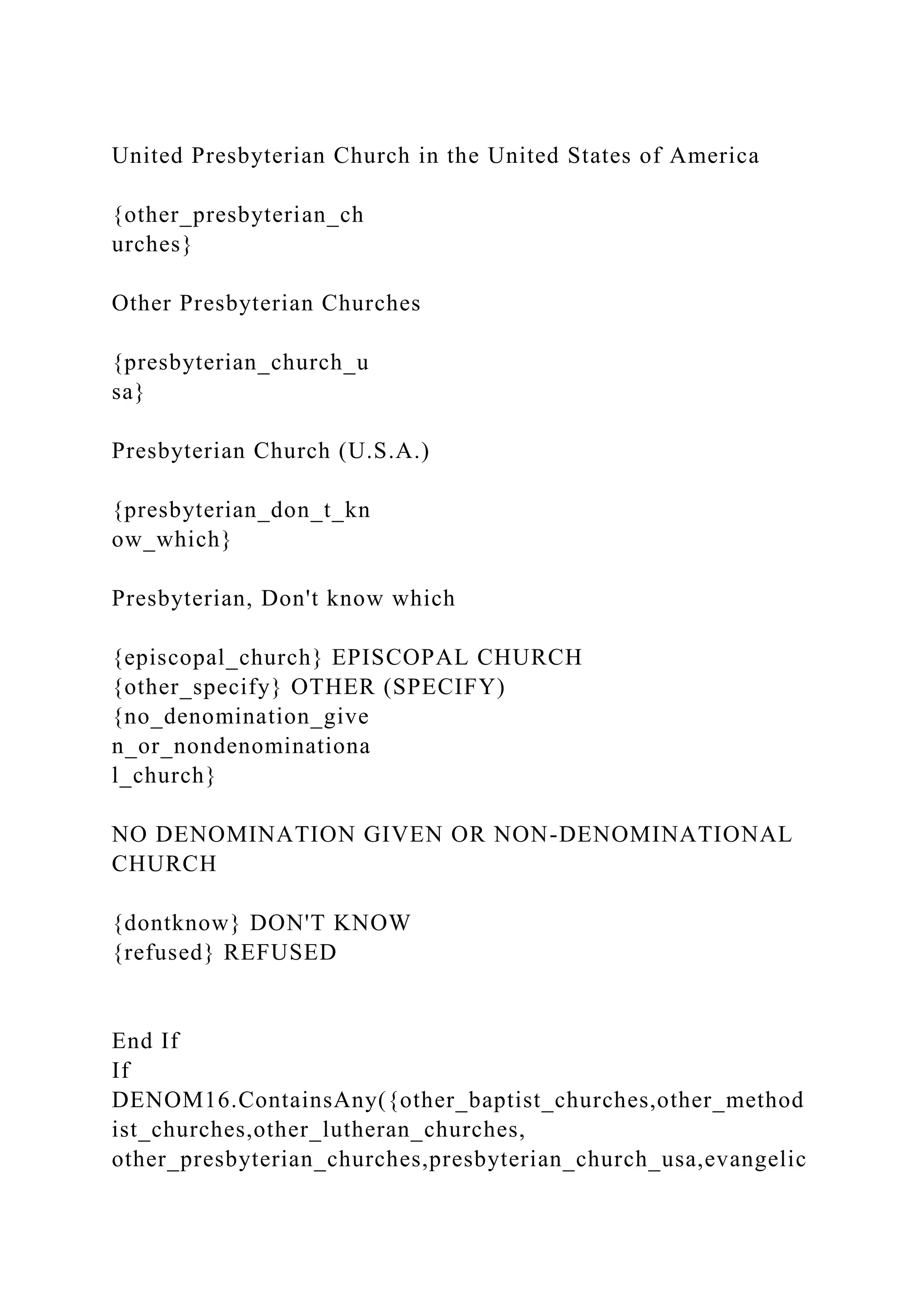 United Presbyterian Church in the United States of America
{other_presbyterian_ch
urches}
Other Presbyterian Churches
{presbyterian_church_u
sa}
Presbyterian Church (U.S.A.)
{presbyterian_don_t_kn
ow_which}
Presbyterian, Don't know which
{episcopal_church} EPISCOPAL CHURCH
{other_specify} OTHER (SPECIFY)
{no_denomination_give
n_or_nondenominationa
l_church}
NO DENOMINATION GIVEN OR NON-DENOMINATIONAL
CHURCH
{dontknow} DON'T KNOW
{refused} REFUSED
End If
If
DENOM16.ContainsAny({other_baptist_churches,other_method
ist_churches,other_lutheran_churches,
other_presbyterian_churches,presbyterian_church_usa,evangelic
 