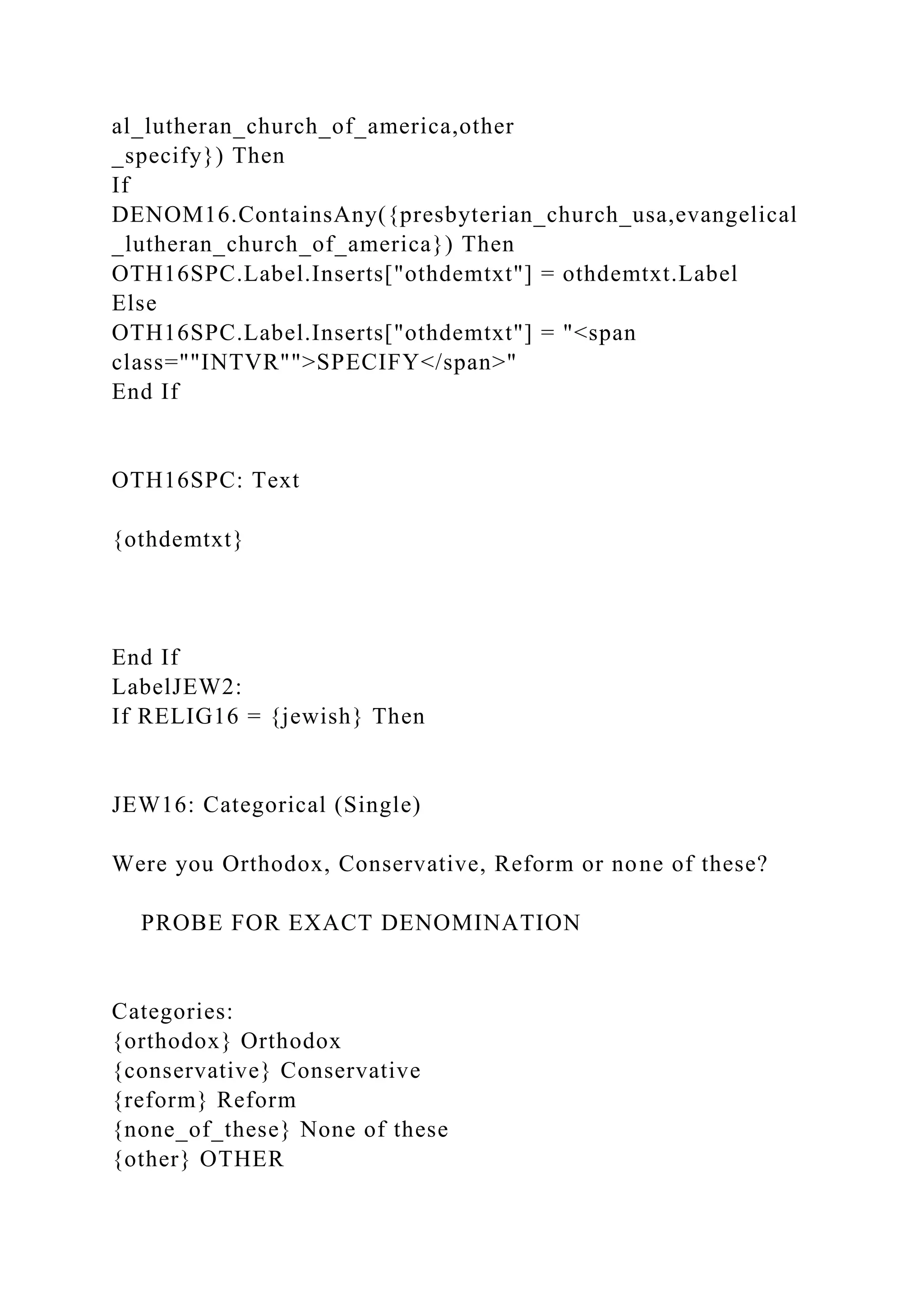 al_lutheran_church_of_america,other
_specify}) Then
If
DENOM16.ContainsAny({presbyterian_church_usa,evangelical
_lutheran_church_of_america}) Then
OTH16SPC.Label.Inserts["othdemtxt"] = othdemtxt.Label
Else
OTH16SPC.Label.Inserts["othdemtxt"] = "<span
class=""INTVR"">SPECIFY</span>"
End If
OTH16SPC: Text
{othdemtxt}
End If
LabelJEW2:
If RELIG16 = {jewish} Then
JEW16: Categorical (Single)
Were you Orthodox, Conservative, Reform or none of these?
PROBE FOR EXACT DENOMINATION
Categories:
{orthodox} Orthodox
{conservative} Conservative
{reform} Reform
{none_of_these} None of these
{other} OTHER
 