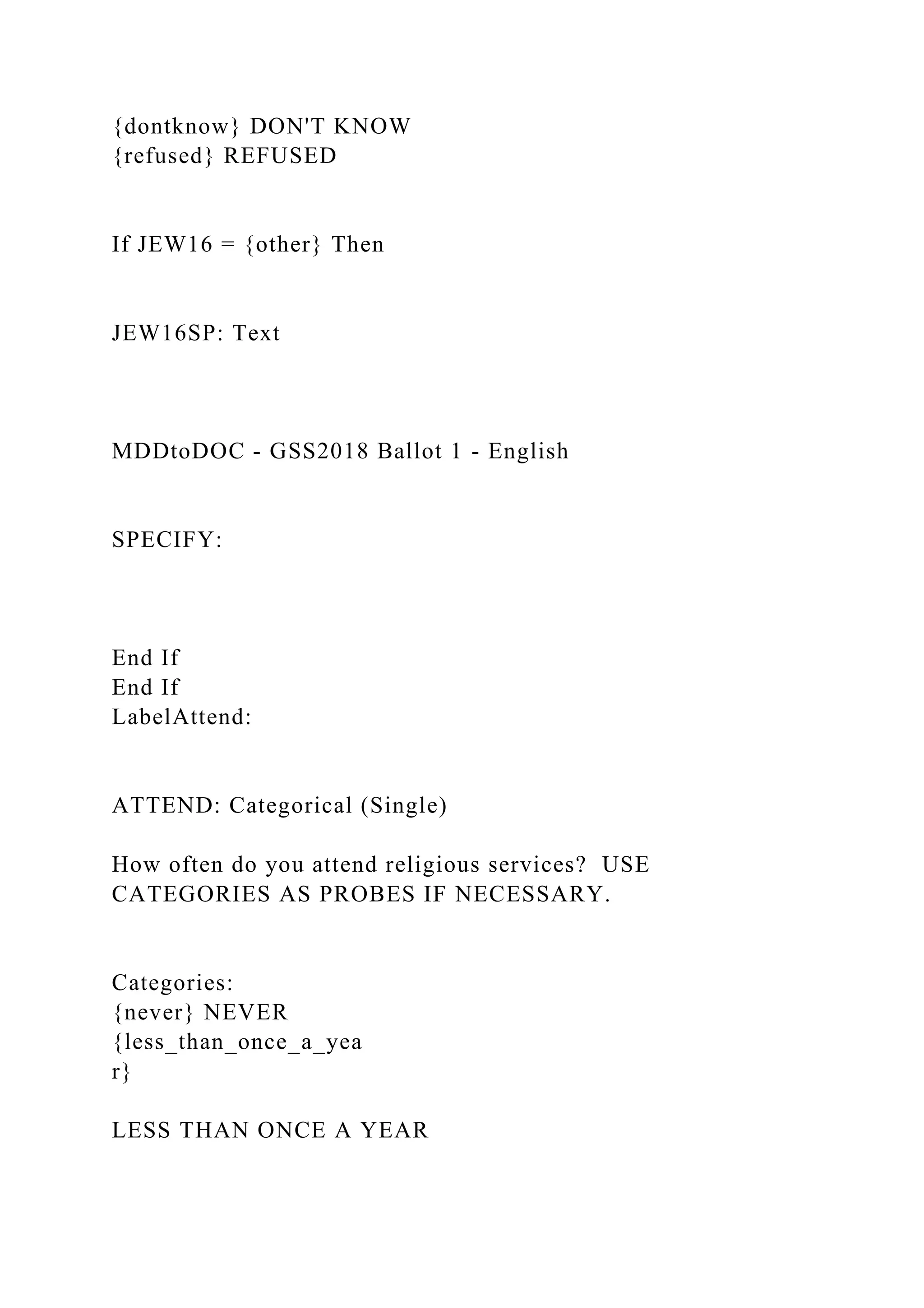 {dontknow} DON'T KNOW
{refused} REFUSED
If JEW16 = {other} Then
JEW16SP: Text
MDDtoDOC - GSS2018 Ballot 1 - English
SPECIFY:
End If
End If
LabelAttend:
ATTEND: Categorical (Single)
How often do you attend religious services? USE
CATEGORIES AS PROBES IF NECESSARY.
Categories:
{never} NEVER
{less_than_once_a_yea
r}
LESS THAN ONCE A YEAR
 