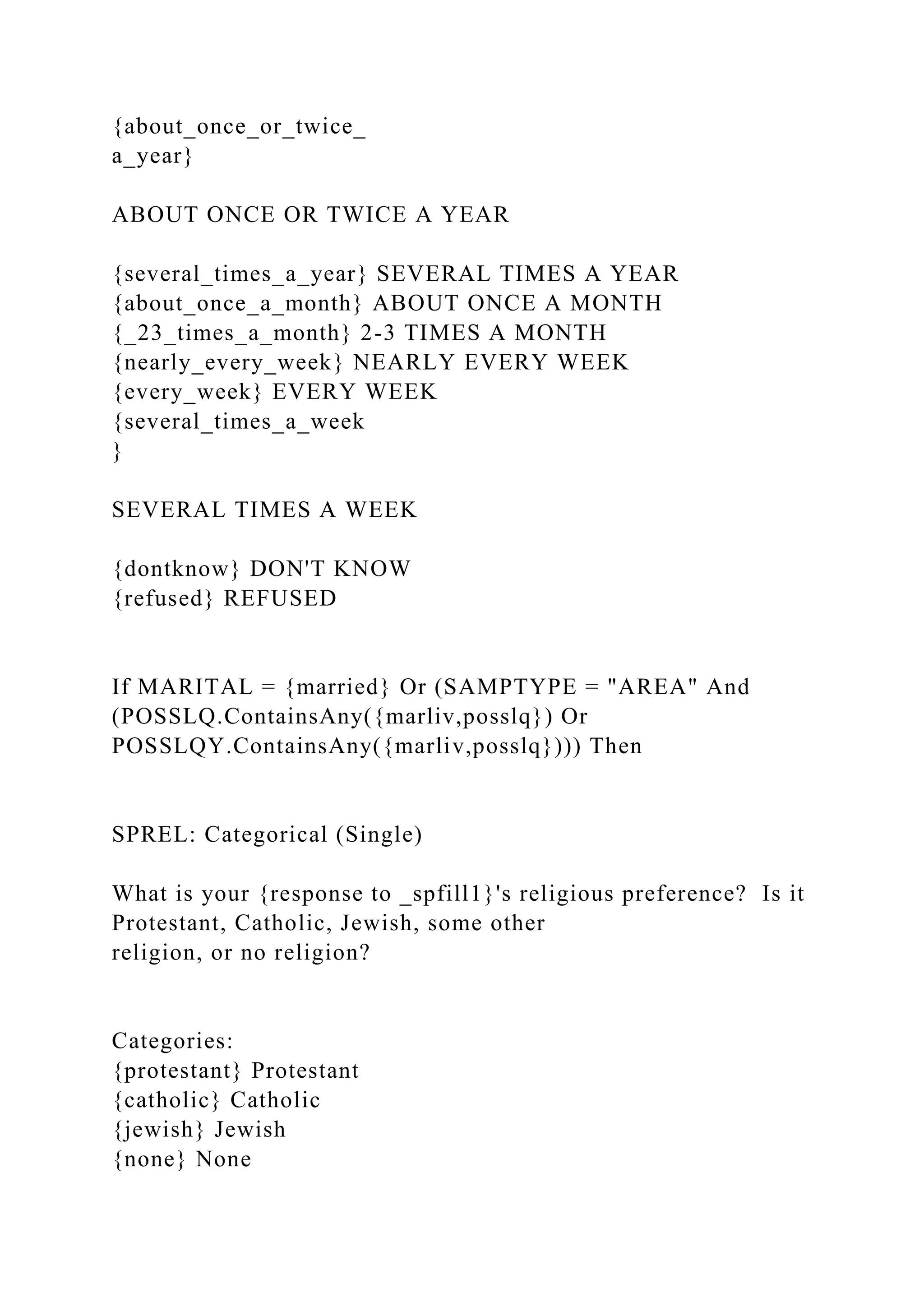 {about_once_or_twice_
a_year}
ABOUT ONCE OR TWICE A YEAR
{several_times_a_year} SEVERAL TIMES A YEAR
{about_once_a_month} ABOUT ONCE A MONTH
{_23_times_a_month} 2-3 TIMES A MONTH
{nearly_every_week} NEARLY EVERY WEEK
{every_week} EVERY WEEK
{several_times_a_week
}
SEVERAL TIMES A WEEK
{dontknow} DON'T KNOW
{refused} REFUSED
If MARITAL = {married} Or (SAMPTYPE = "AREA" And
(POSSLQ.ContainsAny({marliv,posslq}) Or
POSSLQY.ContainsAny({marliv,posslq}))) Then
SPREL: Categorical (Single)
What is your {response to _spfill1}'s religious preference? Is it
Protestant, Catholic, Jewish, some other
religion, or no religion?
Categories:
{protestant} Protestant
{catholic} Catholic
{jewish} Jewish
{none} None
 