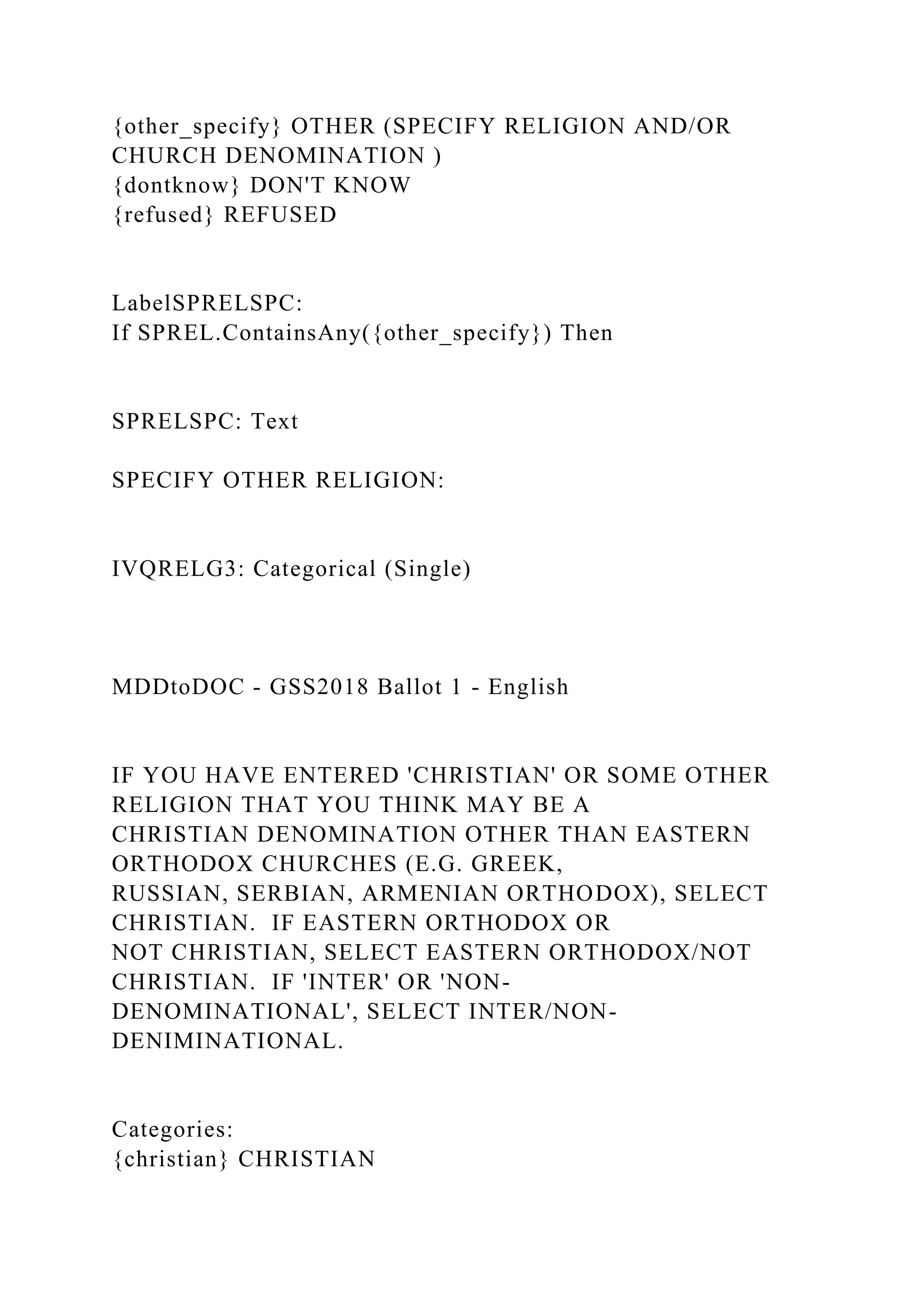{other_specify} OTHER (SPECIFY RELIGION AND/OR
CHURCH DENOMINATION )
{dontknow} DON'T KNOW
{refused} REFUSED
LabelSPRELSPC:
If SPREL.ContainsAny({other_specify}) Then
SPRELSPC: Text
SPECIFY OTHER RELIGION:
IVQRELG3: Categorical (Single)
MDDtoDOC - GSS2018 Ballot 1 - English
IF YOU HAVE ENTERED 'CHRISTIAN' OR SOME OTHER
RELIGION THAT YOU THINK MAY BE A
CHRISTIAN DENOMINATION OTHER THAN EASTERN
ORTHODOX CHURCHES (E.G. GREEK,
RUSSIAN, SERBIAN, ARMENIAN ORTHODOX), SELECT
CHRISTIAN. IF EASTERN ORTHODOX OR
NOT CHRISTIAN, SELECT EASTERN ORTHODOX/NOT
CHRISTIAN. IF 'INTER' OR 'NON-
DENOMINATIONAL', SELECT INTER/NON-
DENIMINATIONAL.
Categories:
{christian} CHRISTIAN
 