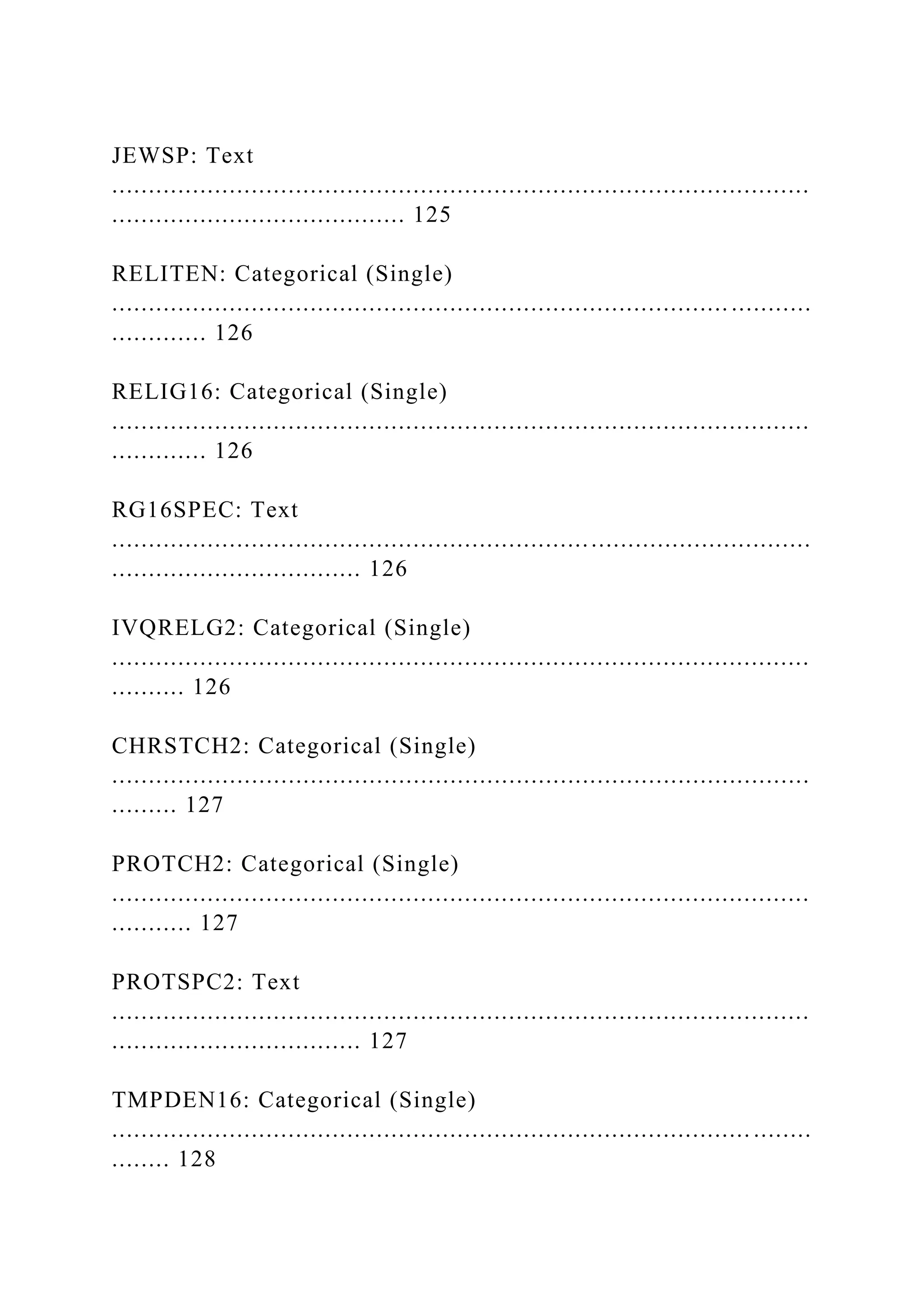 JEWSP: Text
...............................................................................................
........................................ 125
RELITEN: Categorical (Single)
.................................................................................... ...........
............. 126
RELIG16: Categorical (Single)
...............................................................................................
............. 126
RG16SPEC: Text
...............................................................................................
.................................. 126
IVQRELG2: Categorical (Single)
...............................................................................................
.......... 126
CHRSTCH2: Categorical (Single)
...............................................................................................
......... 127
PROTCH2: Categorical (Single)
...............................................................................................
........... 127
PROTSPC2: Text
...............................................................................................
.................................. 127
TMPDEN16: Categorical (Single)
....................................................................................... ........
........ 128
 