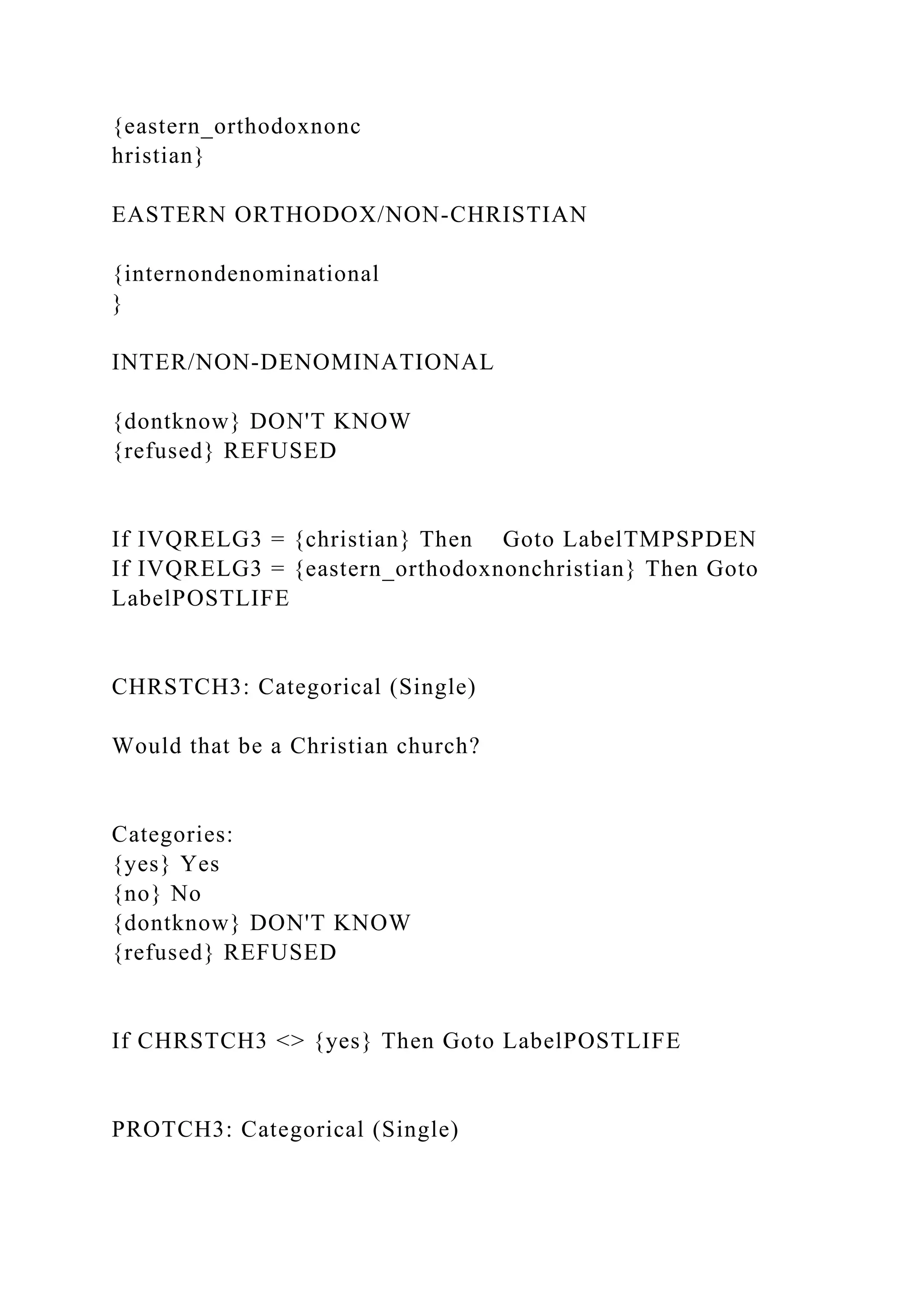 {eastern_orthodoxnonc
hristian}
EASTERN ORTHODOX/NON-CHRISTIAN
{internondenominational
}
INTER/NON-DENOMINATIONAL
{dontknow} DON'T KNOW
{refused} REFUSED
If IVQRELG3 = {christian} Then Goto LabelTMPSPDEN
If IVQRELG3 = {eastern_orthodoxnonchristian} Then Goto
LabelPOSTLIFE
CHRSTCH3: Categorical (Single)
Would that be a Christian church?
Categories:
{yes} Yes
{no} No
{dontknow} DON'T KNOW
{refused} REFUSED
If CHRSTCH3 <> {yes} Then Goto LabelPOSTLIFE
PROTCH3: Categorical (Single)
 