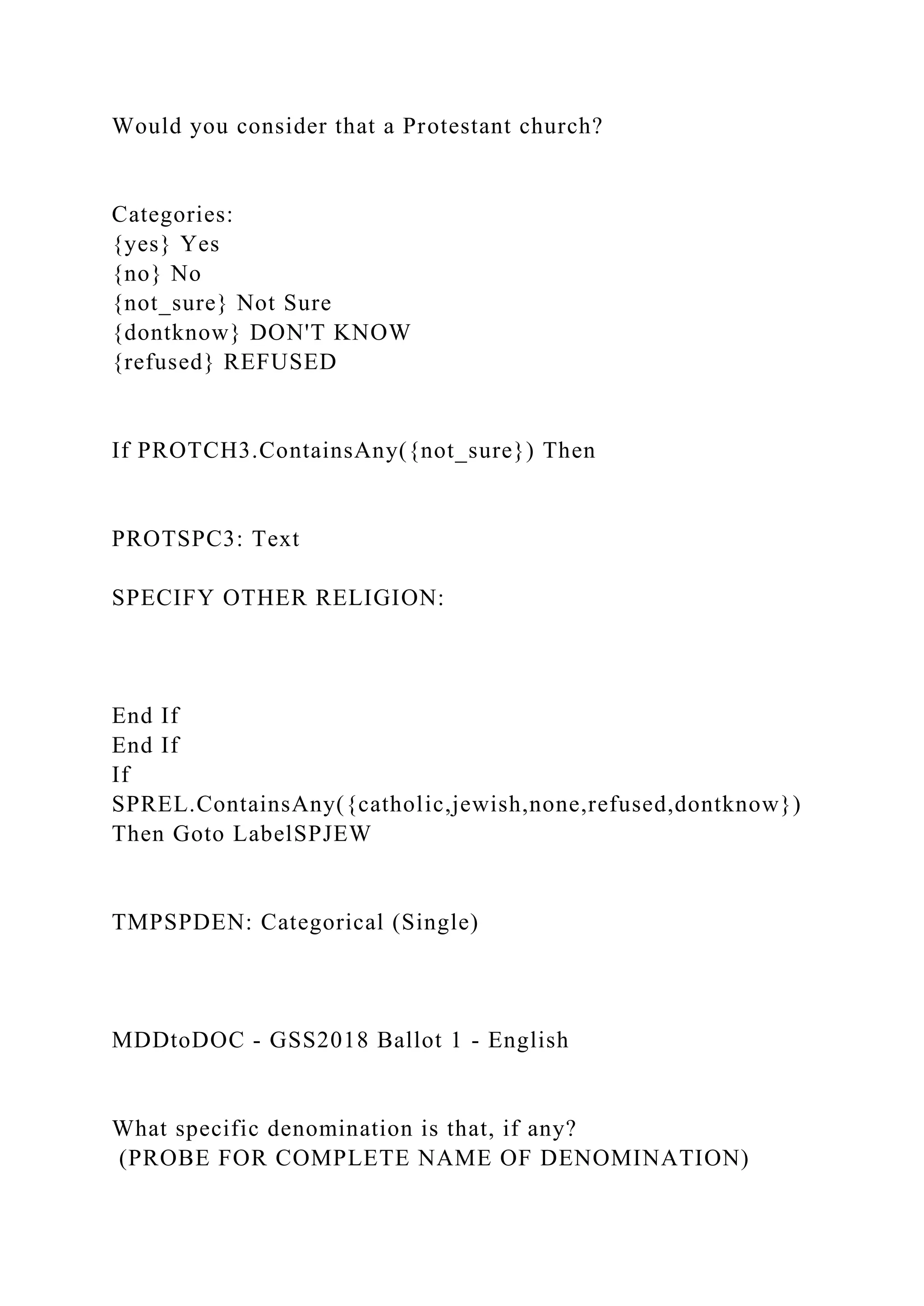 Would you consider that a Protestant church?
Categories:
{yes} Yes
{no} No
{not_sure} Not Sure
{dontknow} DON'T KNOW
{refused} REFUSED
If PROTCH3.ContainsAny({not_sure}) Then
PROTSPC3: Text
SPECIFY OTHER RELIGION:
End If
End If
If
SPREL.ContainsAny({catholic,jewish,none,refused,dontknow})
Then Goto LabelSPJEW
TMPSPDEN: Categorical (Single)
MDDtoDOC - GSS2018 Ballot 1 - English
What specific denomination is that, if any?
(PROBE FOR COMPLETE NAME OF DENOMINATION)
 