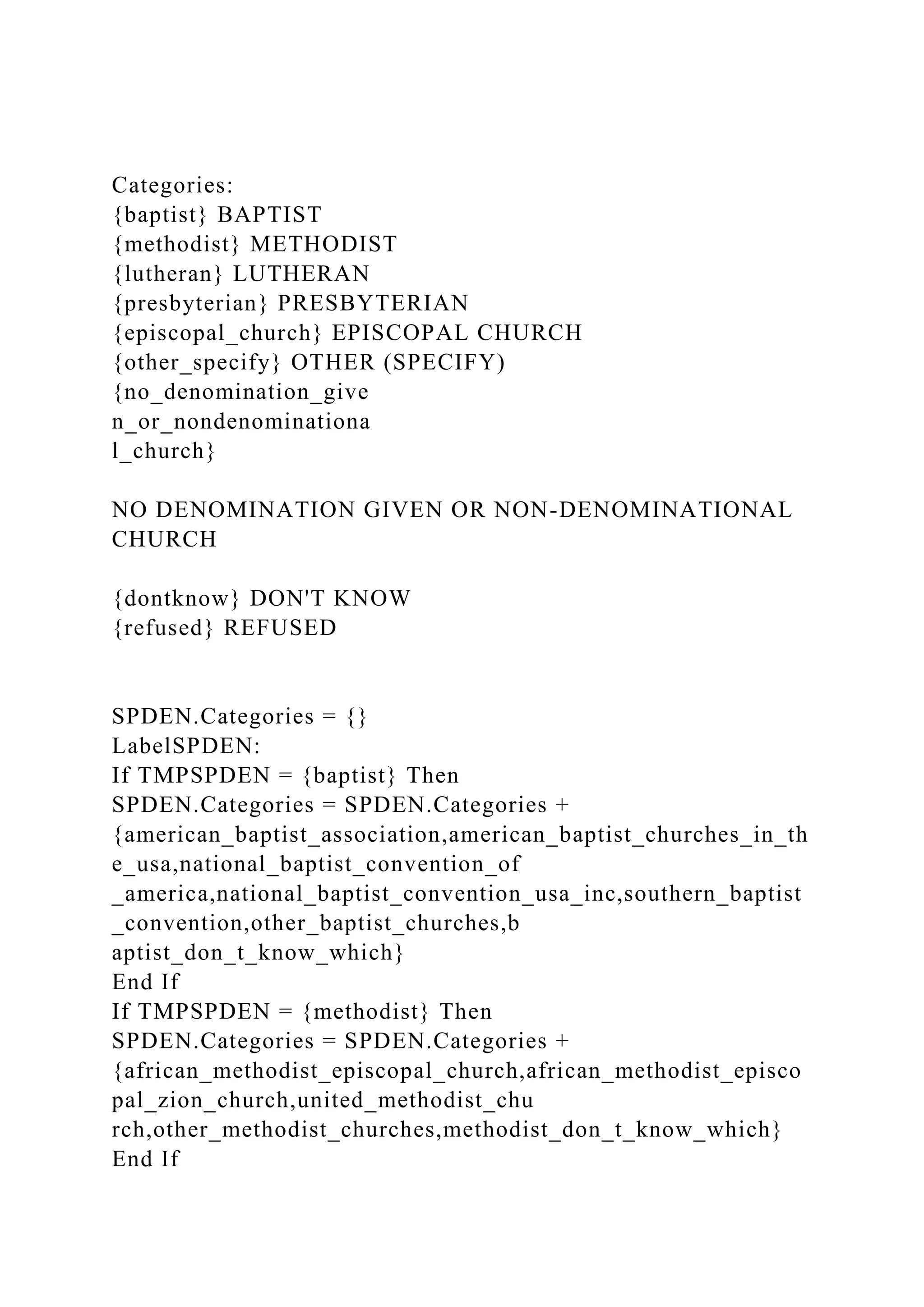Categories:
{baptist} BAPTIST
{methodist} METHODIST
{lutheran} LUTHERAN
{presbyterian} PRESBYTERIAN
{episcopal_church} EPISCOPAL CHURCH
{other_specify} OTHER (SPECIFY)
{no_denomination_give
n_or_nondenominationa
l_church}
NO DENOMINATION GIVEN OR NON-DENOMINATIONAL
CHURCH
{dontknow} DON'T KNOW
{refused} REFUSED
SPDEN.Categories = {}
LabelSPDEN:
If TMPSPDEN = {baptist} Then
SPDEN.Categories = SPDEN.Categories +
{american_baptist_association,american_baptist_churches_in_th
e_usa,national_baptist_convention_of
_america,national_baptist_convention_usa_inc,southern_baptist
_convention,other_baptist_churches,b
aptist_don_t_know_which}
End If
If TMPSPDEN = {methodist} Then
SPDEN.Categories = SPDEN.Categories +
{african_methodist_episcopal_church,african_methodist_episco
pal_zion_church,united_methodist_chu
rch,other_methodist_churches,methodist_don_t_know_which}
End If
 