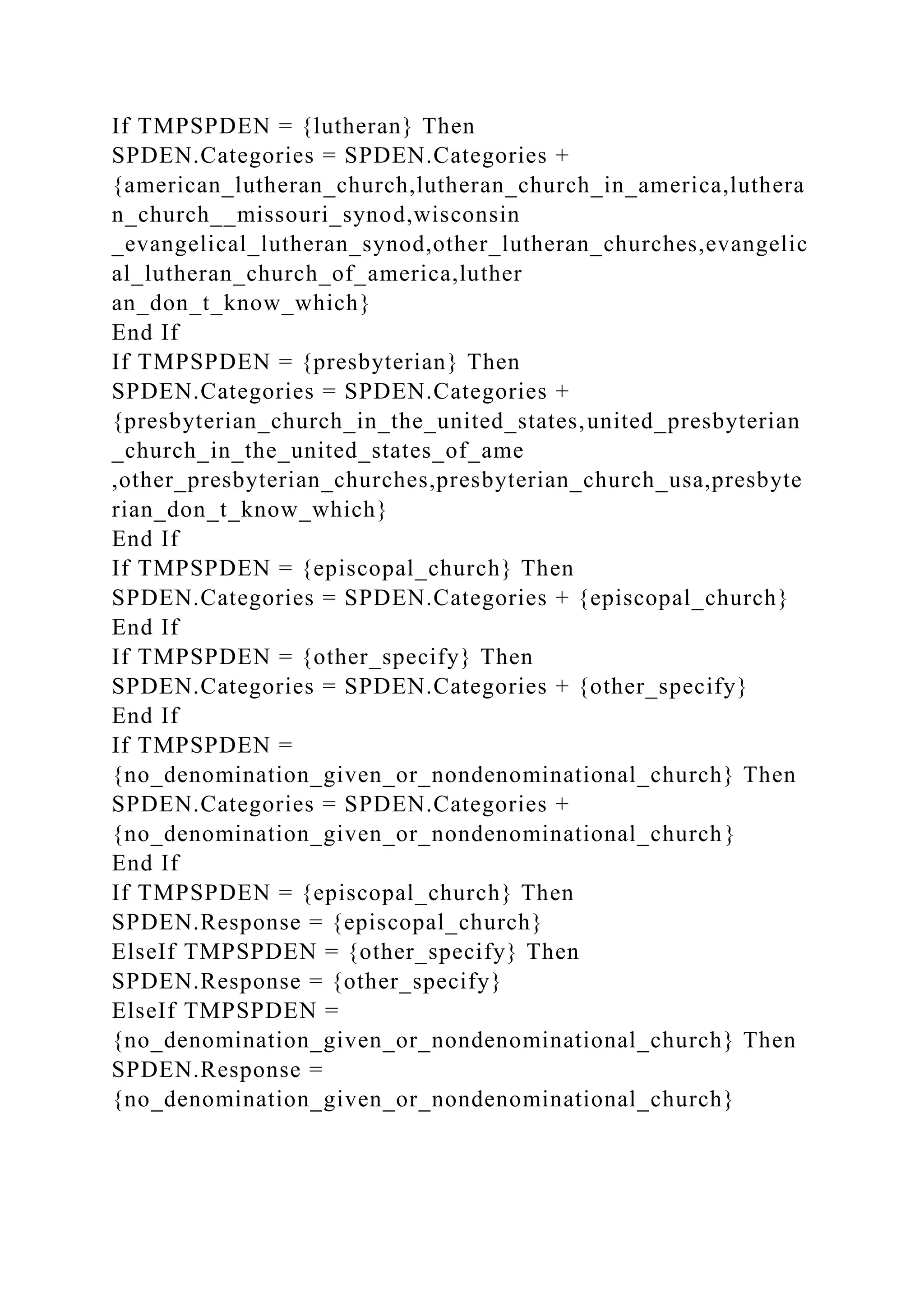 If TMPSPDEN = {lutheran} Then
SPDEN.Categories = SPDEN.Categories +
{american_lutheran_church,lutheran_church_in_america,luthera
n_church__missouri_synod,wisconsin
_evangelical_lutheran_synod,other_lutheran_churches,evangelic
al_lutheran_church_of_america,luther
an_don_t_know_which}
End If
If TMPSPDEN = {presbyterian} Then
SPDEN.Categories = SPDEN.Categories +
{presbyterian_church_in_the_united_states,united_presbyterian
_church_in_the_united_states_of_ame
,other_presbyterian_churches,presbyterian_church_usa,presbyte
rian_don_t_know_which}
End If
If TMPSPDEN = {episcopal_church} Then
SPDEN.Categories = SPDEN.Categories + {episcopal_church}
End If
If TMPSPDEN = {other_specify} Then
SPDEN.Categories = SPDEN.Categories + {other_specify}
End If
If TMPSPDEN =
{no_denomination_given_or_nondenominational_church} Then
SPDEN.Categories = SPDEN.Categories +
{no_denomination_given_or_nondenominational_church}
End If
If TMPSPDEN = {episcopal_church} Then
SPDEN.Response = {episcopal_church}
ElseIf TMPSPDEN = {other_specify} Then
SPDEN.Response = {other_specify}
ElseIf TMPSPDEN =
{no_denomination_given_or_nondenominational_church} Then
SPDEN.Response =
{no_denomination_given_or_nondenominational_church}
 