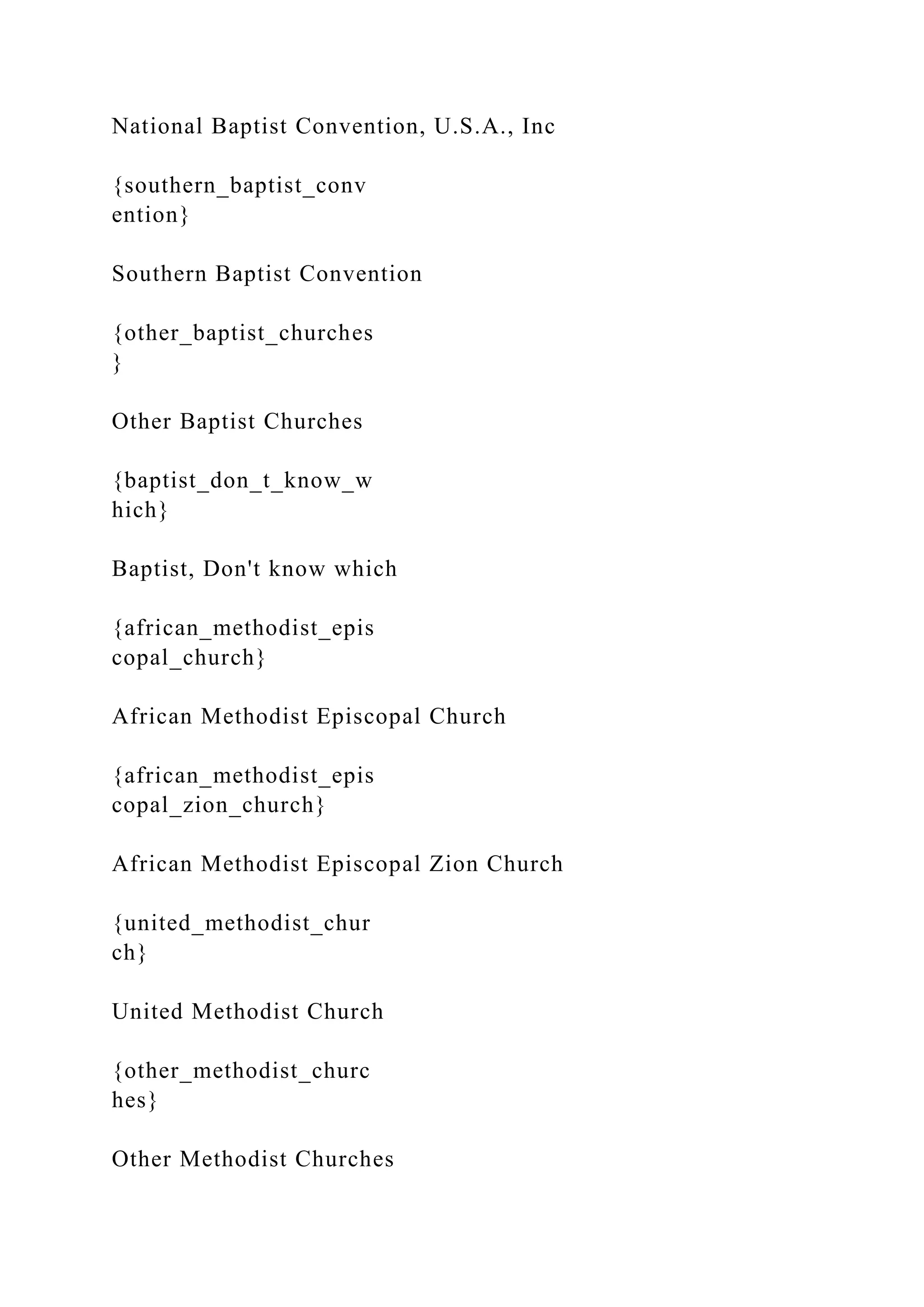 National Baptist Convention, U.S.A., Inc
{southern_baptist_conv
ention}
Southern Baptist Convention
{other_baptist_churches
}
Other Baptist Churches
{baptist_don_t_know_w
hich}
Baptist, Don't know which
{african_methodist_epis
copal_church}
African Methodist Episcopal Church
{african_methodist_epis
copal_zion_church}
African Methodist Episcopal Zion Church
{united_methodist_chur
ch}
United Methodist Church
{other_methodist_churc
hes}
Other Methodist Churches
 