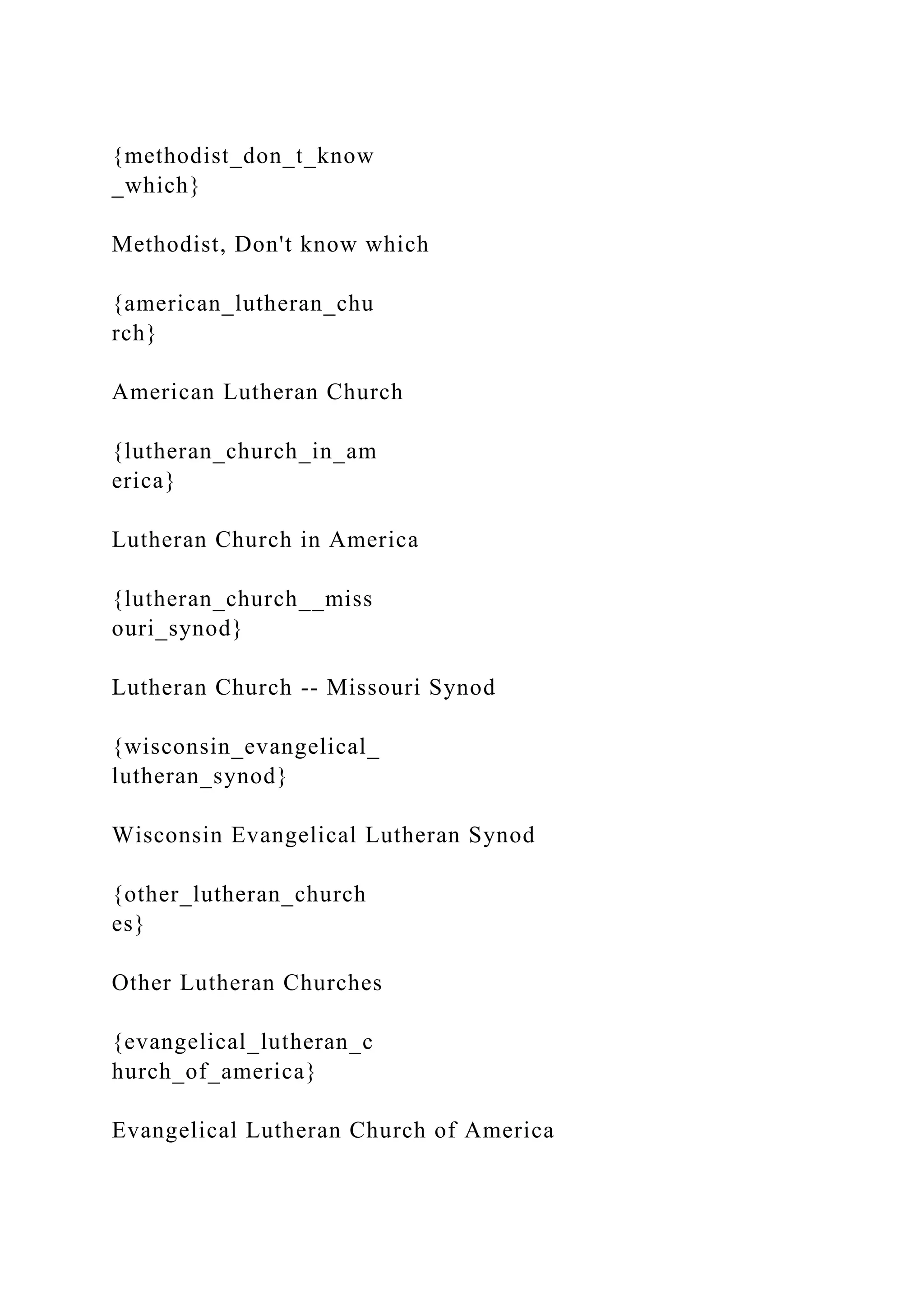{methodist_don_t_know
_which}
Methodist, Don't know which
{american_lutheran_chu
rch}
American Lutheran Church
{lutheran_church_in_am
erica}
Lutheran Church in America
{lutheran_church__miss
ouri_synod}
Lutheran Church -- Missouri Synod
{wisconsin_evangelical_
lutheran_synod}
Wisconsin Evangelical Lutheran Synod
{other_lutheran_church
es}
Other Lutheran Churches
{evangelical_lutheran_c
hurch_of_america}
Evangelical Lutheran Church of America
 