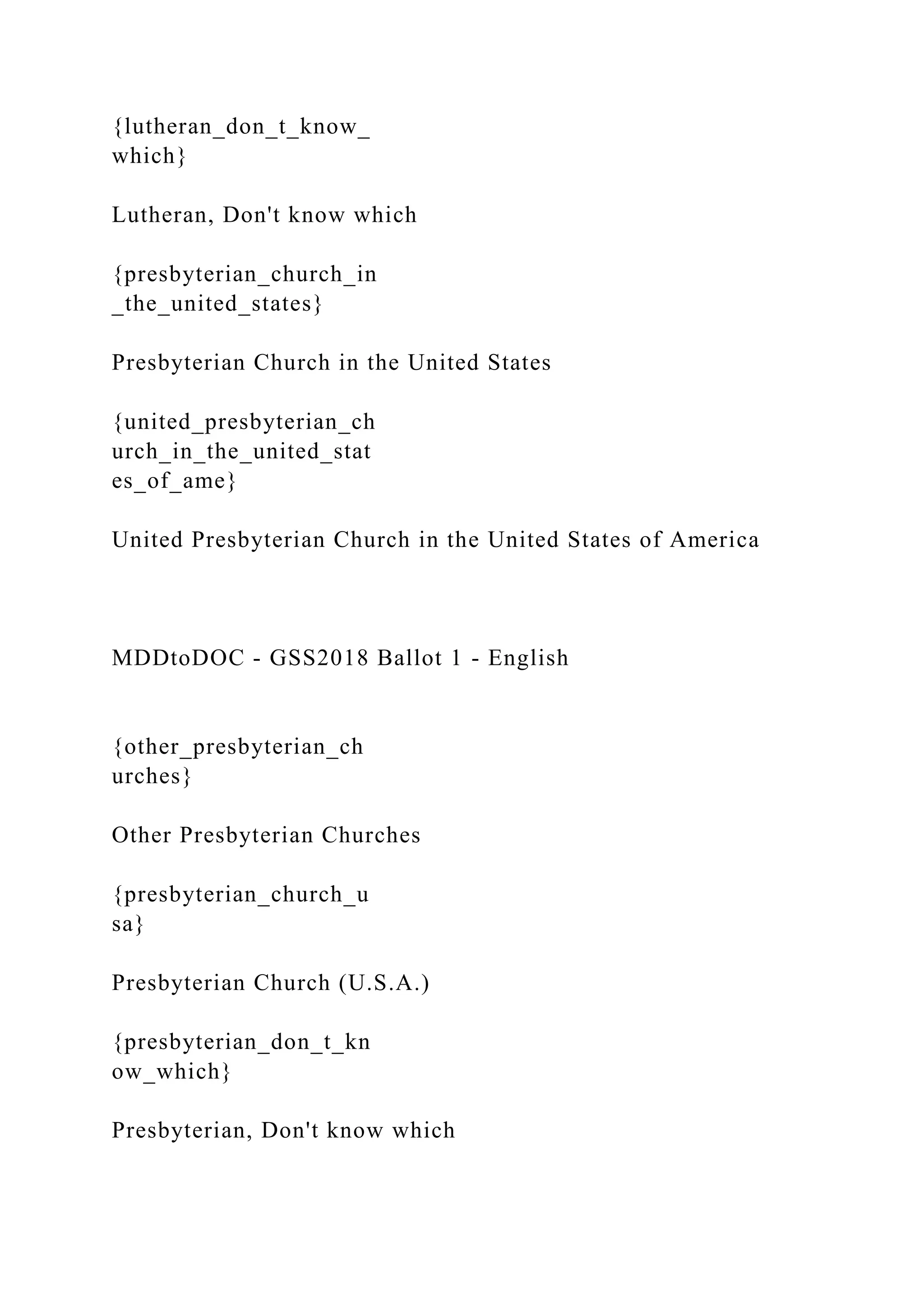 {lutheran_don_t_know_
which}
Lutheran, Don't know which
{presbyterian_church_in
_the_united_states}
Presbyterian Church in the United States
{united_presbyterian_ch
urch_in_the_united_stat
es_of_ame}
United Presbyterian Church in the United States of America
MDDtoDOC - GSS2018 Ballot 1 - English
{other_presbyterian_ch
urches}
Other Presbyterian Churches
{presbyterian_church_u
sa}
Presbyterian Church (U.S.A.)
{presbyterian_don_t_kn
ow_which}
Presbyterian, Don't know which
 