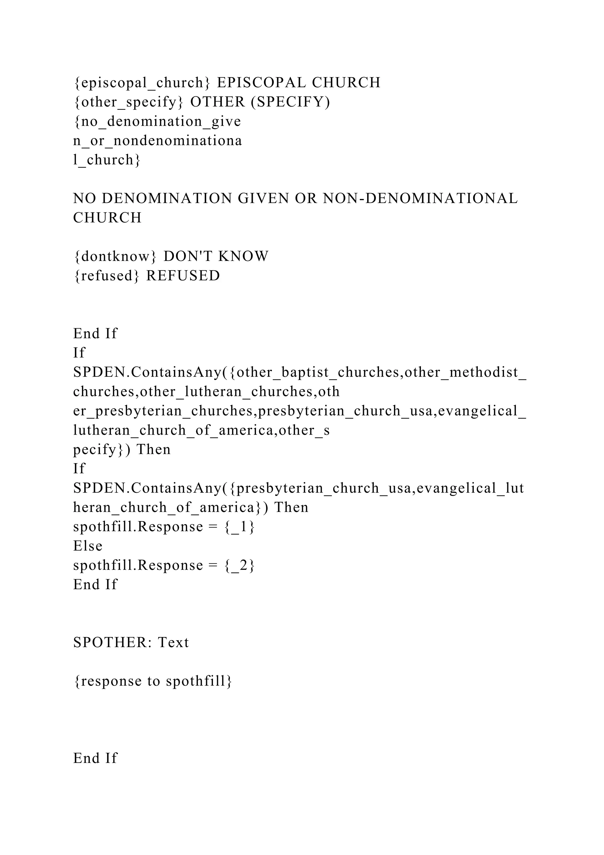 {episcopal_church} EPISCOPAL CHURCH
{other_specify} OTHER (SPECIFY)
{no_denomination_give
n_or_nondenominationa
l_church}
NO DENOMINATION GIVEN OR NON-DENOMINATIONAL
CHURCH
{dontknow} DON'T KNOW
{refused} REFUSED
End If
If
SPDEN.ContainsAny({other_baptist_churches,other_methodist_
churches,other_lutheran_churches,oth
er_presbyterian_churches,presbyterian_church_usa,evangelical_
lutheran_church_of_america,other_s
pecify}) Then
If
SPDEN.ContainsAny({presbyterian_church_usa,evangelical_lut
heran_church_of_america}) Then
spothfill.Response = {_1}
Else
spothfill.Response = {_2}
End If
SPOTHER: Text
{response to spothfill}
End If
 