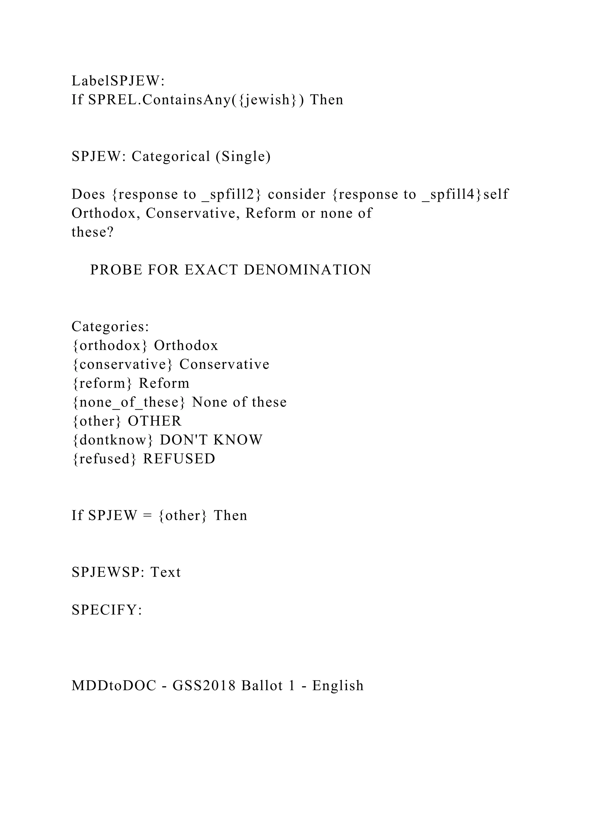 LabelSPJEW:
If SPREL.ContainsAny({jewish}) Then
SPJEW: Categorical (Single)
Does {response to _spfill2} consider {response to _spfill4}self
Orthodox, Conservative, Reform or none of
these?
PROBE FOR EXACT DENOMINATION
Categories:
{orthodox} Orthodox
{conservative} Conservative
{reform} Reform
{none_of_these} None of these
{other} OTHER
{dontknow} DON'T KNOW
{refused} REFUSED
If SPJEW = {other} Then
SPJEWSP: Text
SPECIFY:
MDDtoDOC - GSS2018 Ballot 1 - English
 