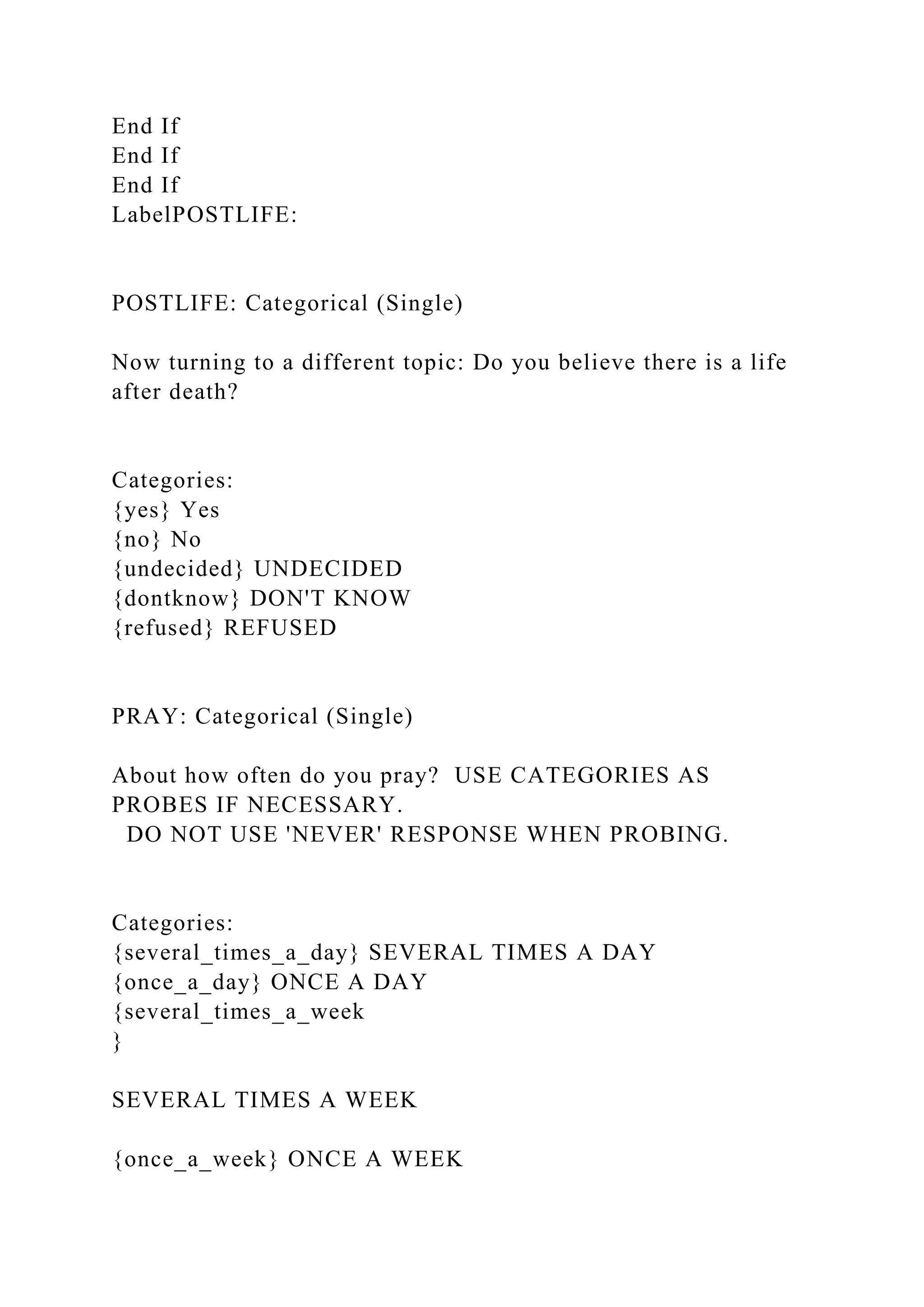 End If
End If
End If
LabelPOSTLIFE:
POSTLIFE: Categorical (Single)
Now turning to a different topic: Do you believe there is a life
after death?
Categories:
{yes} Yes
{no} No
{undecided} UNDECIDED
{dontknow} DON'T KNOW
{refused} REFUSED
PRAY: Categorical (Single)
About how often do you pray? USE CATEGORIES AS
PROBES IF NECESSARY.
DO NOT USE 'NEVER' RESPONSE WHEN PROBING.
Categories:
{several_times_a_day} SEVERAL TIMES A DAY
{once_a_day} ONCE A DAY
{several_times_a_week
}
SEVERAL TIMES A WEEK
{once_a_week} ONCE A WEEK
 