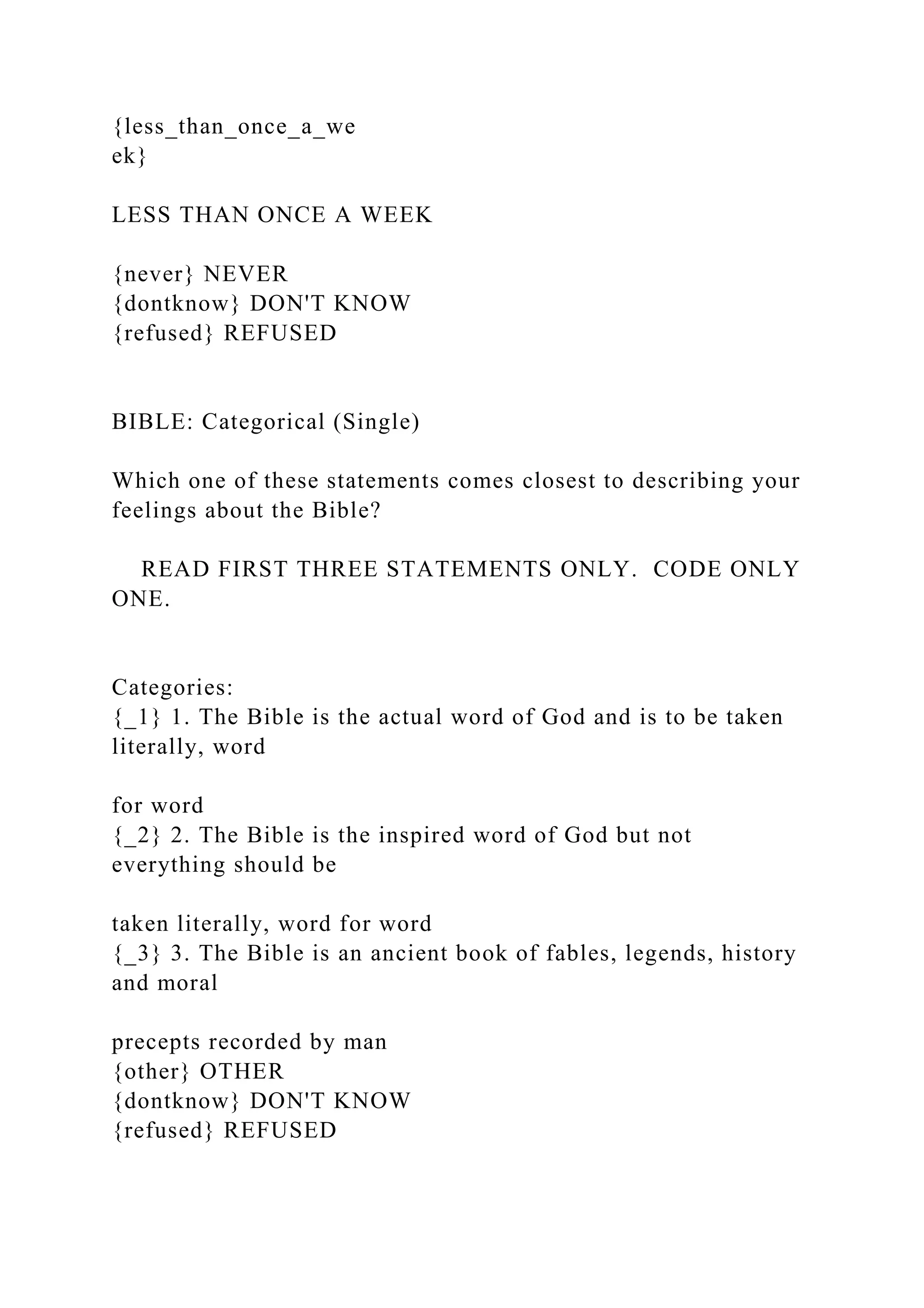 {less_than_once_a_we
ek}
LESS THAN ONCE A WEEK
{never} NEVER
{dontknow} DON'T KNOW
{refused} REFUSED
BIBLE: Categorical (Single)
Which one of these statements comes closest to describing your
feelings about the Bible?
READ FIRST THREE STATEMENTS ONLY. CODE ONLY
ONE.
Categories:
{_1} 1. The Bible is the actual word of God and is to be taken
literally, word
for word
{_2} 2. The Bible is the inspired word of God but not
everything should be
taken literally, word for word
{_3} 3. The Bible is an ancient book of fables, legends, history
and moral
precepts recorded by man
{other} OTHER
{dontknow} DON'T KNOW
{refused} REFUSED
 