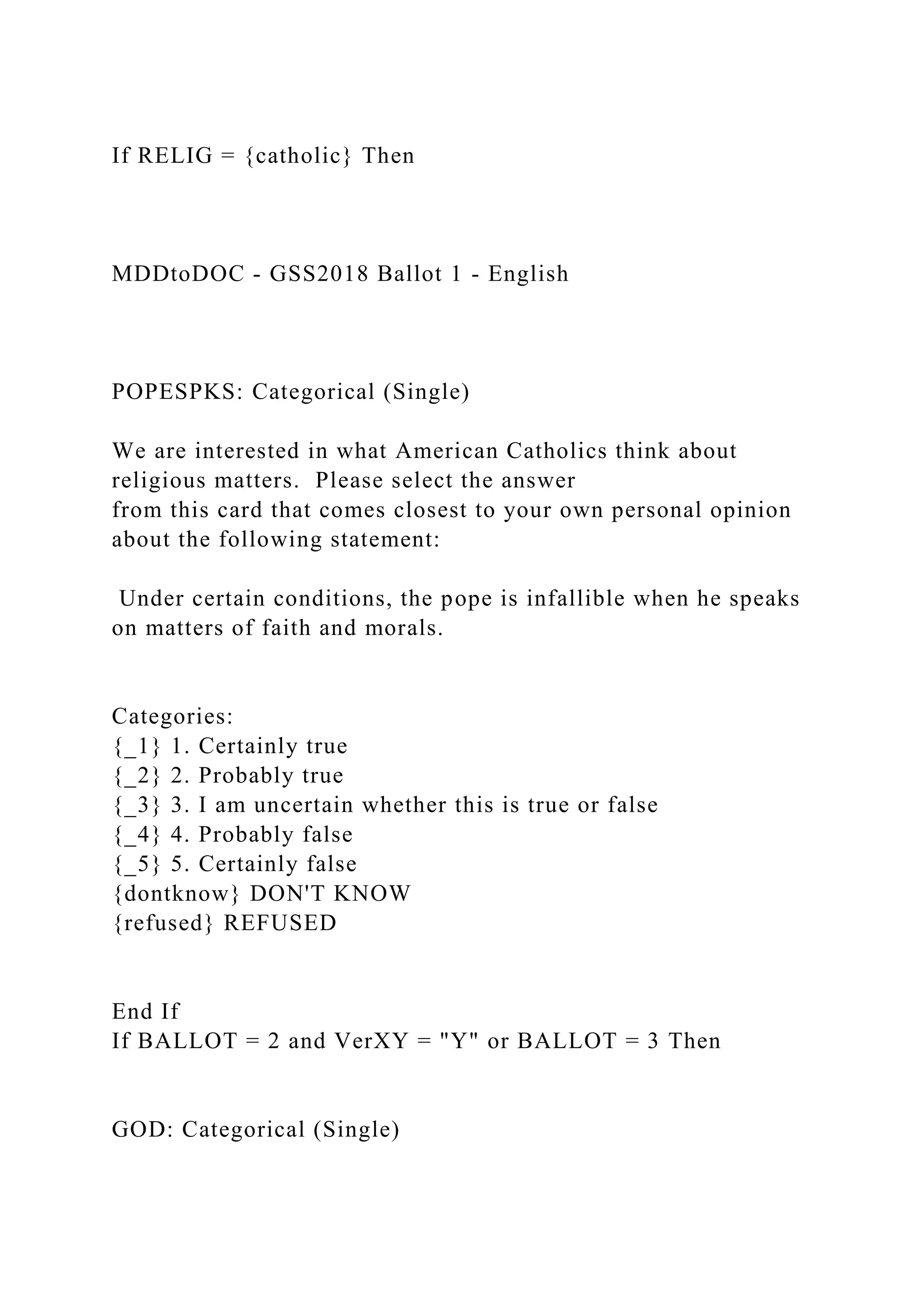 If RELIG = {catholic} Then
MDDtoDOC - GSS2018 Ballot 1 - English
POPESPKS: Categorical (Single)
We are interested in what American Catholics think about
religious matters. Please select the answer
from this card that comes closest to your own personal opinion
about the following statement:
Under certain conditions, the pope is infallible when he speaks
on matters of faith and morals.
Categories:
{_1} 1. Certainly true
{_2} 2. Probably true
{_3} 3. I am uncertain whether this is true or false
{_4} 4. Probably false
{_5} 5. Certainly false
{dontknow} DON'T KNOW
{refused} REFUSED
End If
If BALLOT = 2 and VerXY = "Y" or BALLOT = 3 Then
GOD: Categorical (Single)
 