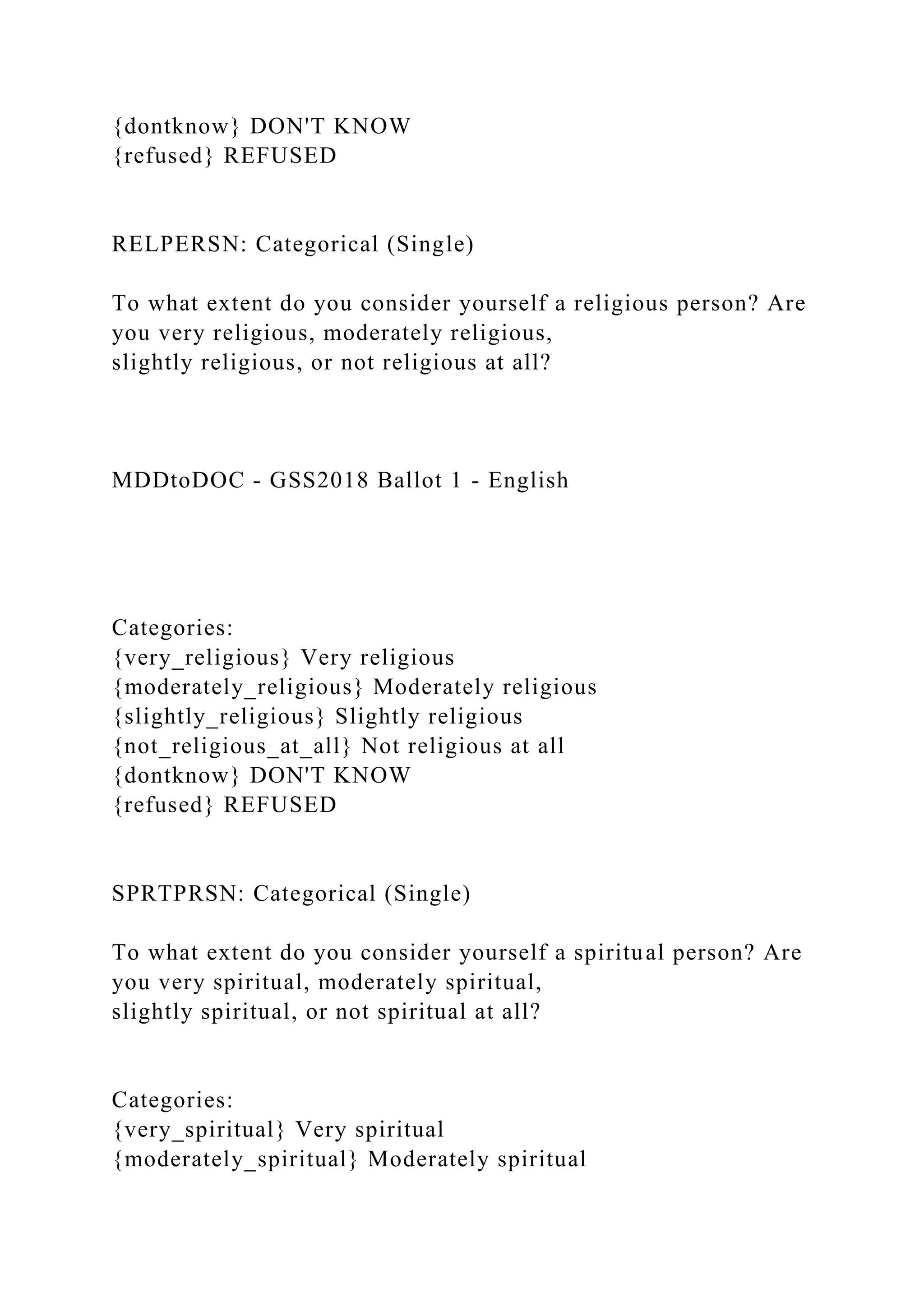 {dontknow} DON'T KNOW
{refused} REFUSED
RELPERSN: Categorical (Single)
To what extent do you consider yourself a religious person? Are
you very religious, moderately religious,
slightly religious, or not religious at all?
MDDtoDOC - GSS2018 Ballot 1 - English
Categories:
{very_religious} Very religious
{moderately_religious} Moderately religious
{slightly_religious} Slightly religious
{not_religious_at_all} Not religious at all
{dontknow} DON'T KNOW
{refused} REFUSED
SPRTPRSN: Categorical (Single)
To what extent do you consider yourself a spiritual person? Are
you very spiritual, moderately spiritual,
slightly spiritual, or not spiritual at all?
Categories:
{very_spiritual} Very spiritual
{moderately_spiritual} Moderately spiritual
 