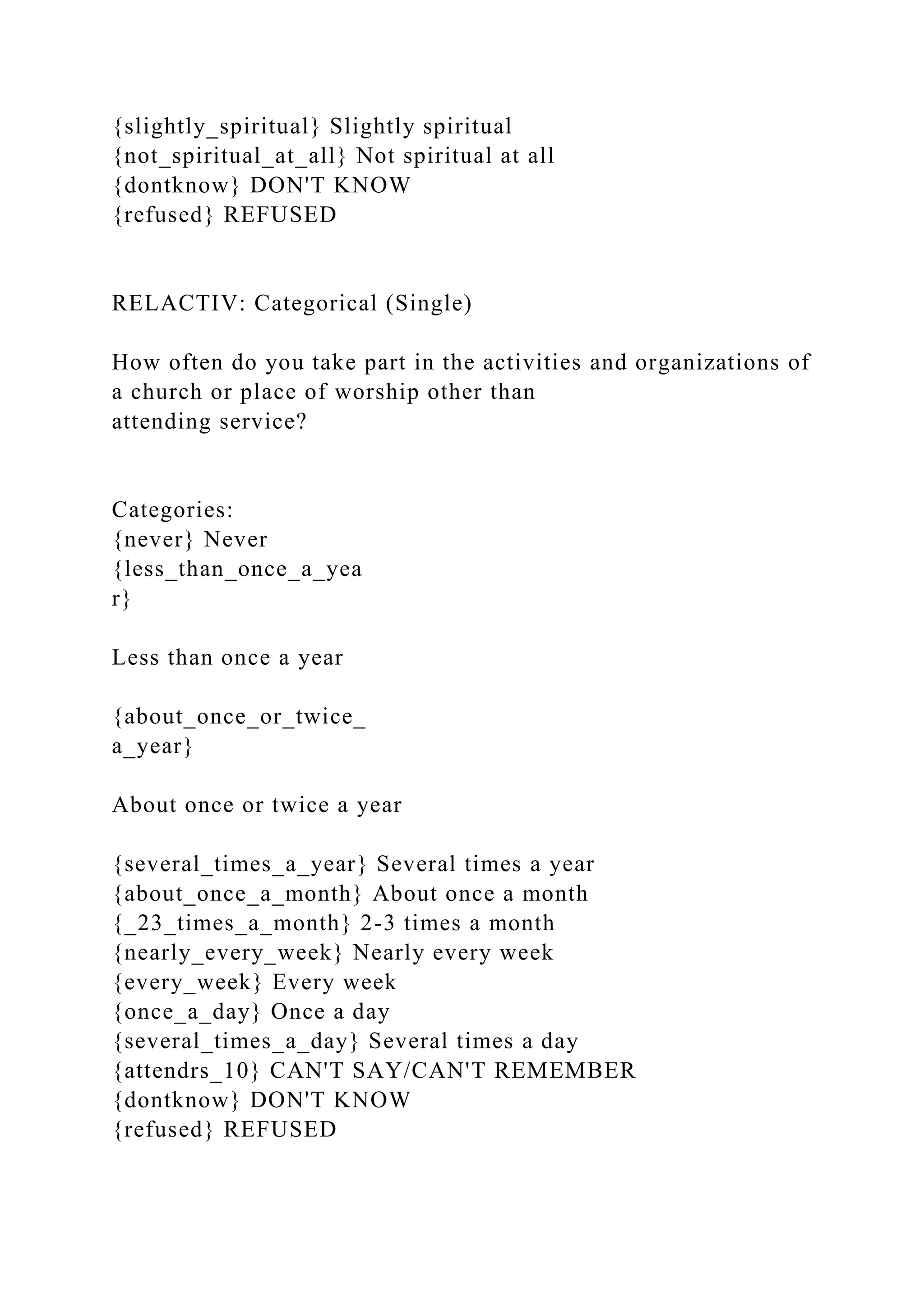 {slightly_spiritual} Slightly spiritual
{not_spiritual_at_all} Not spiritual at all
{dontknow} DON'T KNOW
{refused} REFUSED
RELACTIV: Categorical (Single)
How often do you take part in the activities and organizations of
a church or place of worship other than
attending service?
Categories:
{never} Never
{less_than_once_a_yea
r}
Less than once a year
{about_once_or_twice_
a_year}
About once or twice a year
{several_times_a_year} Several times a year
{about_once_a_month} About once a month
{_23_times_a_month} 2-3 times a month
{nearly_every_week} Nearly every week
{every_week} Every week
{once_a_day} Once a day
{several_times_a_day} Several times a day
{attendrs_10} CAN'T SAY/CAN'T REMEMBER
{dontknow} DON'T KNOW
{refused} REFUSED
 