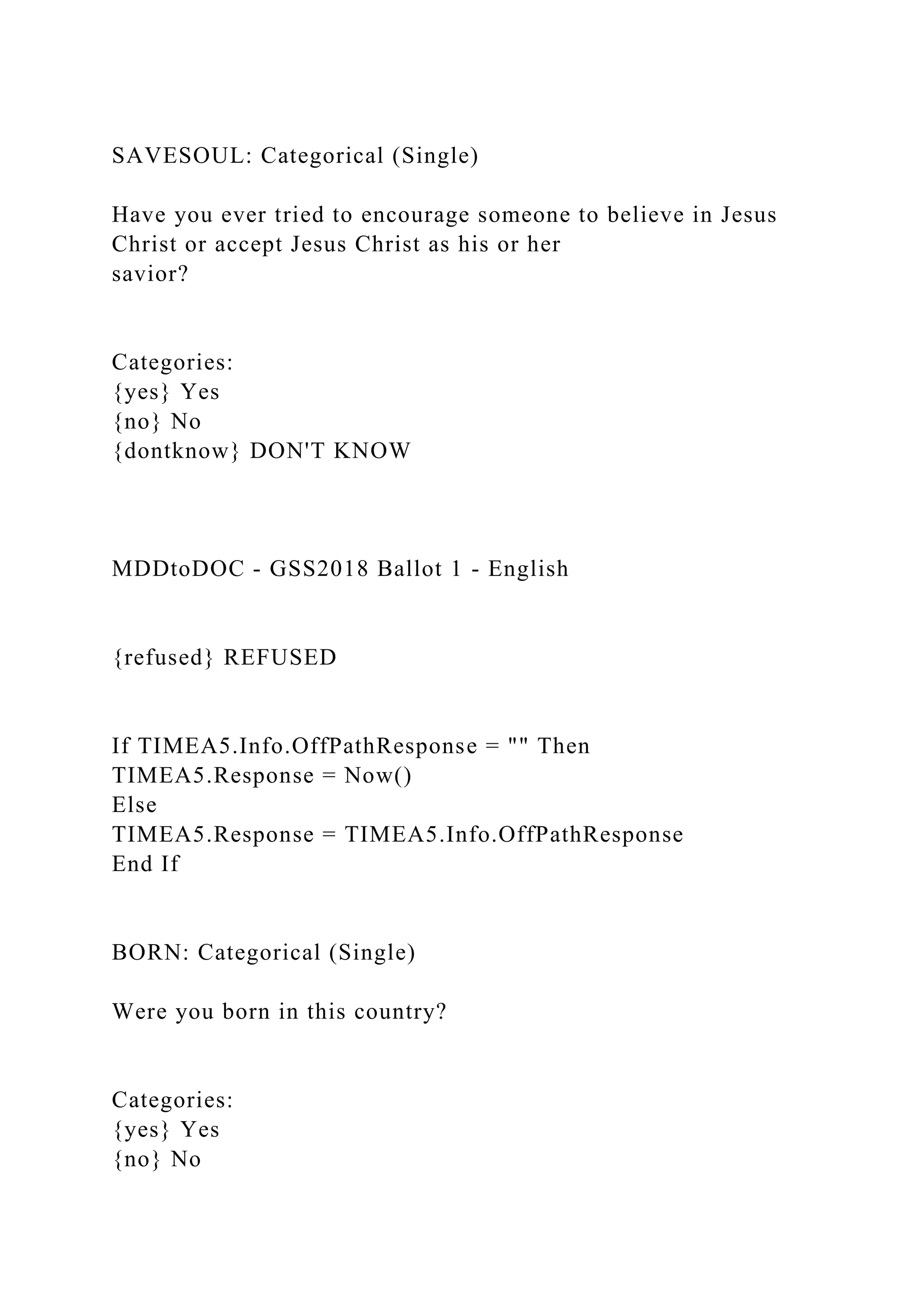 SAVESOUL: Categorical (Single)
Have you ever tried to encourage someone to believe in Jesus
Christ or accept Jesus Christ as his or her
savior?
Categories:
{yes} Yes
{no} No
{dontknow} DON'T KNOW
MDDtoDOC - GSS2018 Ballot 1 - English
{refused} REFUSED
If TIMEA5.Info.OffPathResponse = "" Then
TIMEA5.Response = Now()
Else
TIMEA5.Response = TIMEA5.Info.OffPathResponse
End If
BORN: Categorical (Single)
Were you born in this country?
Categories:
{yes} Yes
{no} No
 