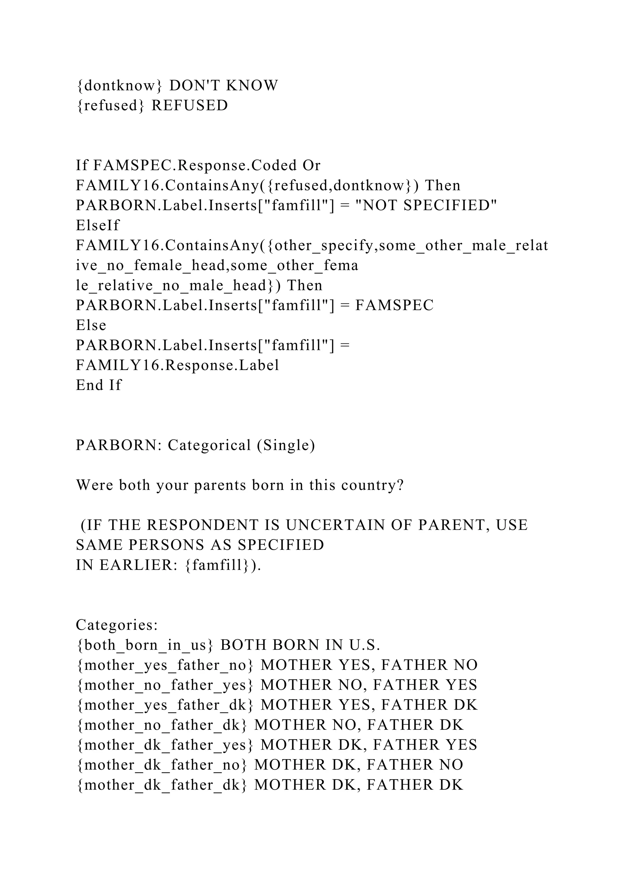 {dontknow} DON'T KNOW
{refused} REFUSED
If FAMSPEC.Response.Coded Or
FAMILY16.ContainsAny({refused,dontknow}) Then
PARBORN.Label.Inserts["famfill"] = "NOT SPECIFIED"
ElseIf
FAMILY16.ContainsAny({other_specify,some_other_male_relat
ive_no_female_head,some_other_fema
le_relative_no_male_head}) Then
PARBORN.Label.Inserts["famfill"] = FAMSPEC
Else
PARBORN.Label.Inserts["famfill"] =
FAMILY16.Response.Label
End If
PARBORN: Categorical (Single)
Were both your parents born in this country?
(IF THE RESPONDENT IS UNCERTAIN OF PARENT, USE
SAME PERSONS AS SPECIFIED
IN EARLIER: {famfill}).
Categories:
{both_born_in_us} BOTH BORN IN U.S.
{mother_yes_father_no} MOTHER YES, FATHER NO
{mother_no_father_yes} MOTHER NO, FATHER YES
{mother_yes_father_dk} MOTHER YES, FATHER DK
{mother_no_father_dk} MOTHER NO, FATHER DK
{mother_dk_father_yes} MOTHER DK, FATHER YES
{mother_dk_father_no} MOTHER DK, FATHER NO
{mother_dk_father_dk} MOTHER DK, FATHER DK
 