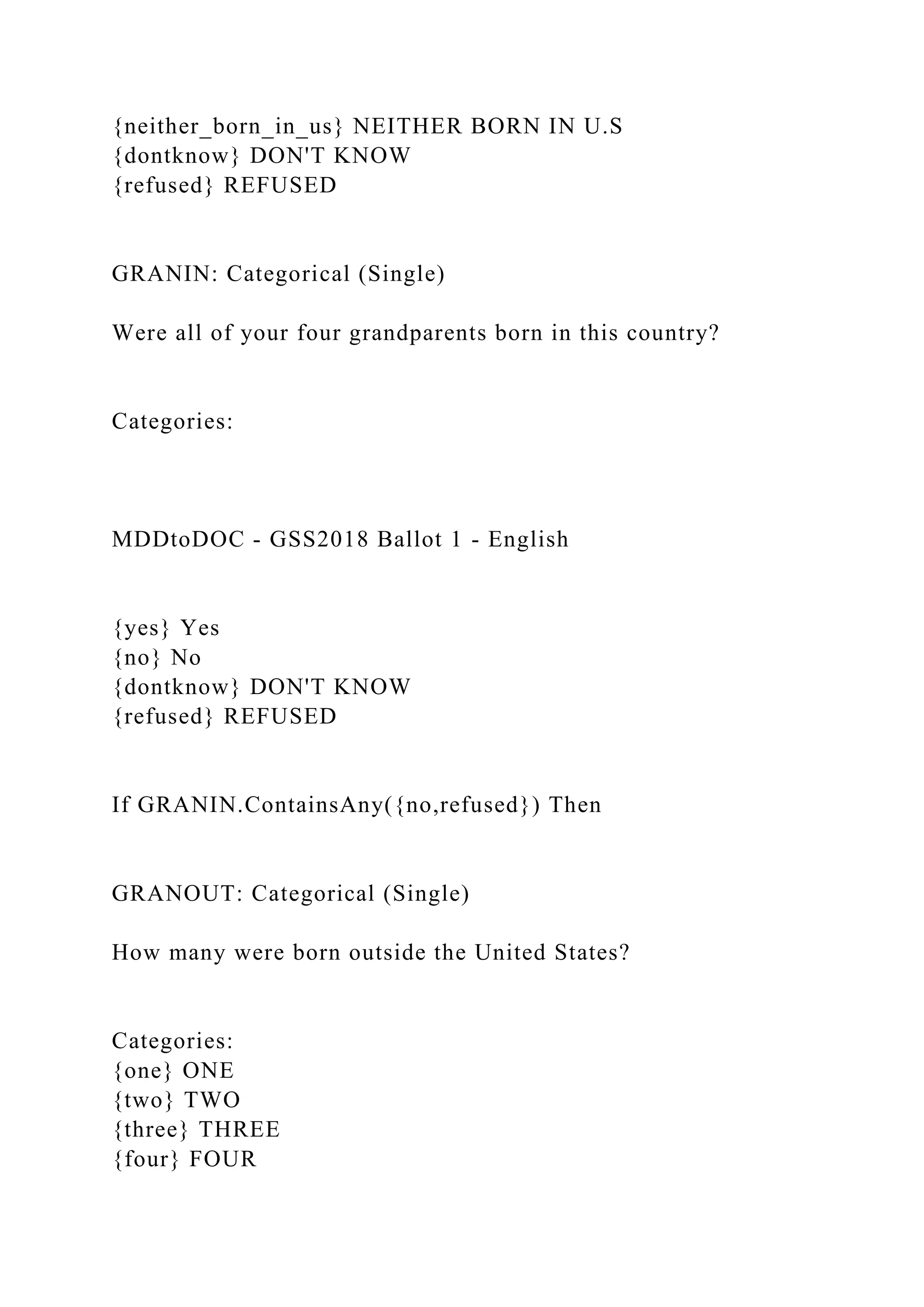 {neither_born_in_us} NEITHER BORN IN U.S
{dontknow} DON'T KNOW
{refused} REFUSED
GRANIN: Categorical (Single)
Were all of your four grandparents born in this country?
Categories:
MDDtoDOC - GSS2018 Ballot 1 - English
{yes} Yes
{no} No
{dontknow} DON'T KNOW
{refused} REFUSED
If GRANIN.ContainsAny({no,refused}) Then
GRANOUT: Categorical (Single)
How many were born outside the United States?
Categories:
{one} ONE
{two} TWO
{three} THREE
{four} FOUR
 