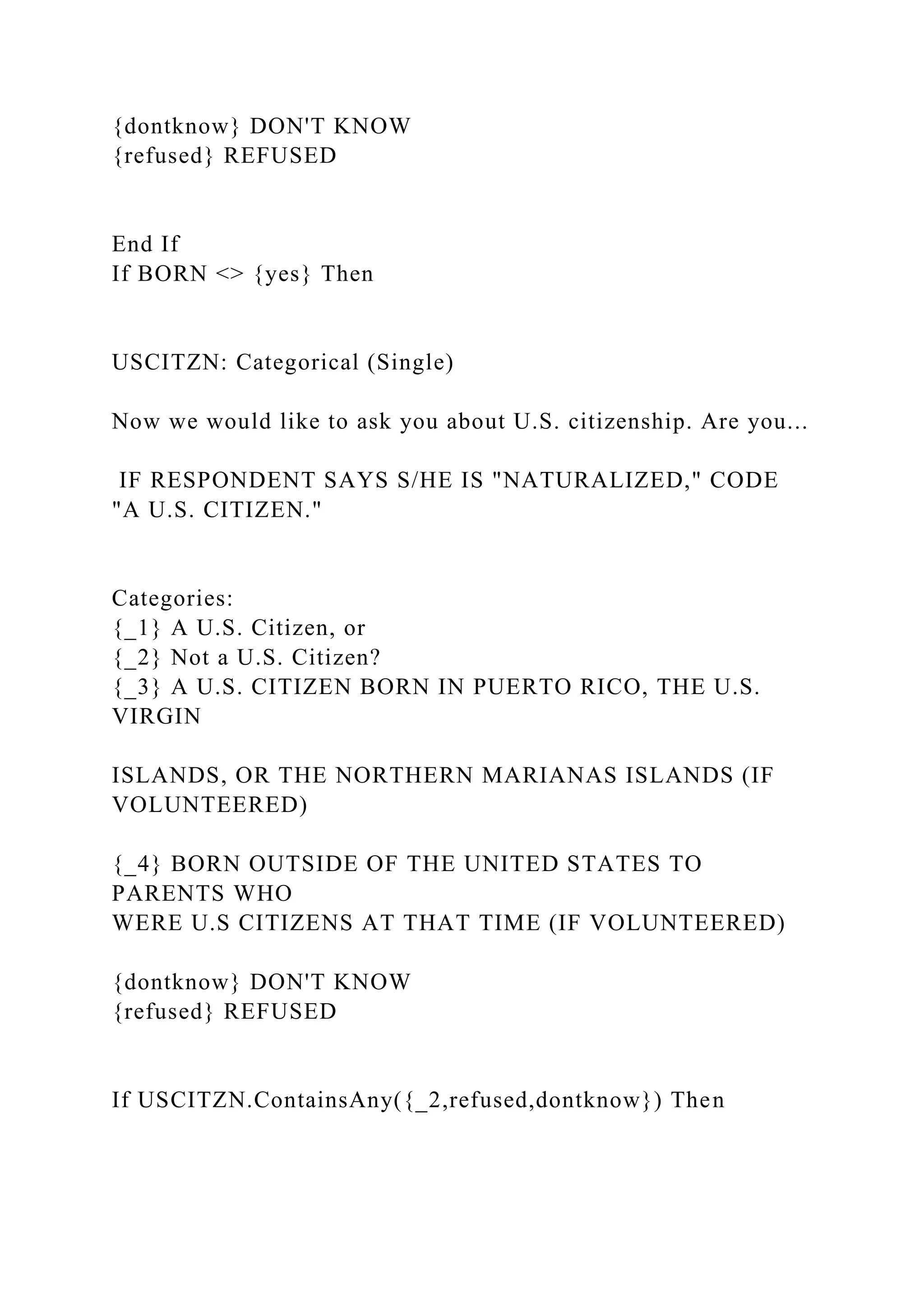 {dontknow} DON'T KNOW
{refused} REFUSED
End If
If BORN <> {yes} Then
USCITZN: Categorical (Single)
Now we would like to ask you about U.S. citizenship. Are you...
IF RESPONDENT SAYS S/HE IS "NATURALIZED," CODE
"A U.S. CITIZEN."
Categories:
{_1} A U.S. Citizen, or
{_2} Not a U.S. Citizen?
{_3} A U.S. CITIZEN BORN IN PUERTO RICO, THE U.S.
VIRGIN
ISLANDS, OR THE NORTHERN MARIANAS ISLANDS (IF
VOLUNTEERED)
{_4} BORN OUTSIDE OF THE UNITED STATES TO
PARENTS WHO
WERE U.S CITIZENS AT THAT TIME (IF VOLUNTEERED)
{dontknow} DON'T KNOW
{refused} REFUSED
If USCITZN.ContainsAny({_2,refused,dontknow}) Then
 