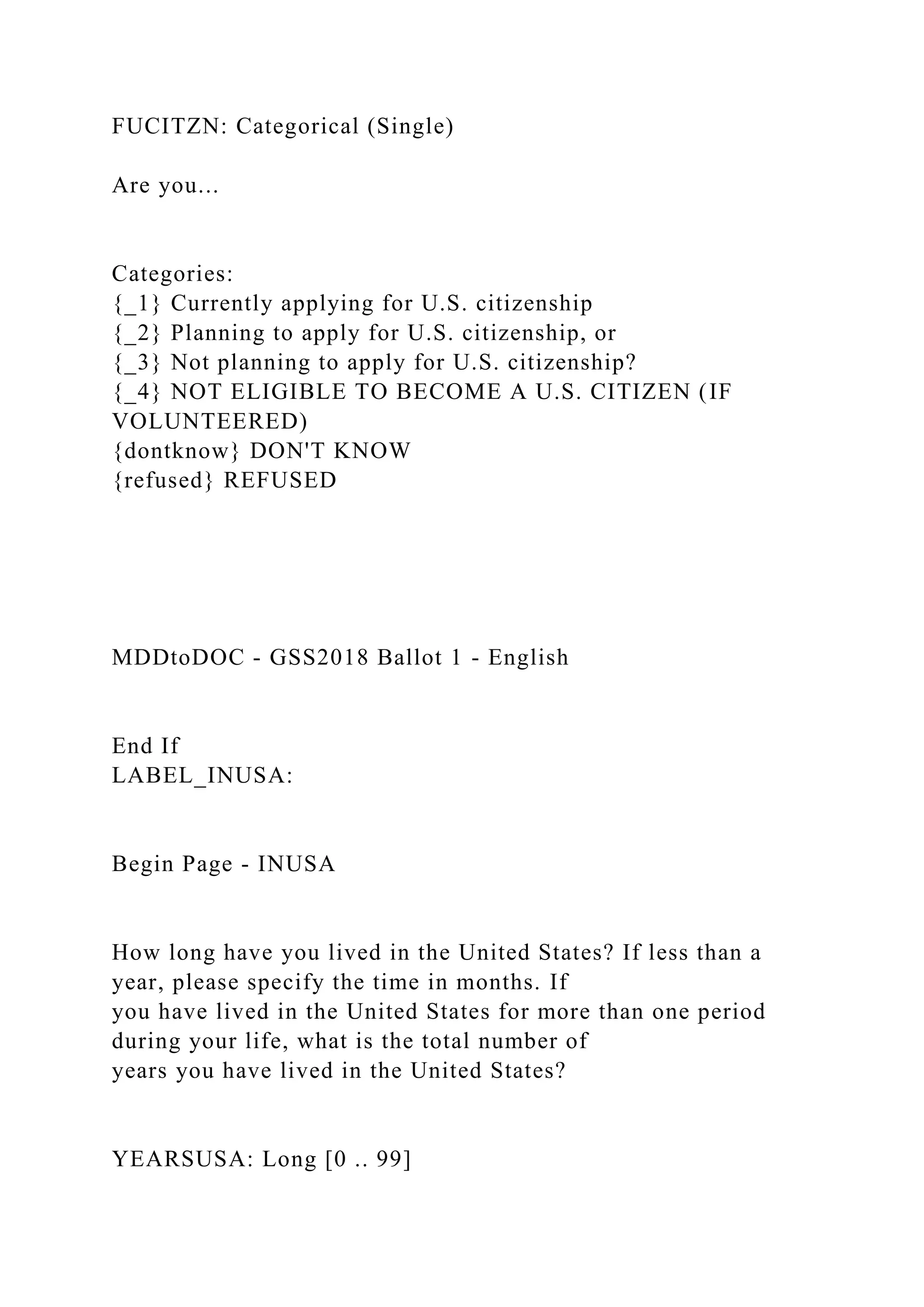 FUCITZN: Categorical (Single)
Are you...
Categories:
{_1} Currently applying for U.S. citizenship
{_2} Planning to apply for U.S. citizenship, or
{_3} Not planning to apply for U.S. citizenship?
{_4} NOT ELIGIBLE TO BECOME A U.S. CITIZEN (IF
VOLUNTEERED)
{dontknow} DON'T KNOW
{refused} REFUSED
MDDtoDOC - GSS2018 Ballot 1 - English
End If
LABEL_INUSA:
Begin Page - INUSA
How long have you lived in the United States? If less than a
year, please specify the time in months. If
you have lived in the United States for more than one period
during your life, what is the total number of
years you have lived in the United States?
YEARSUSA: Long [0 .. 99]
 
