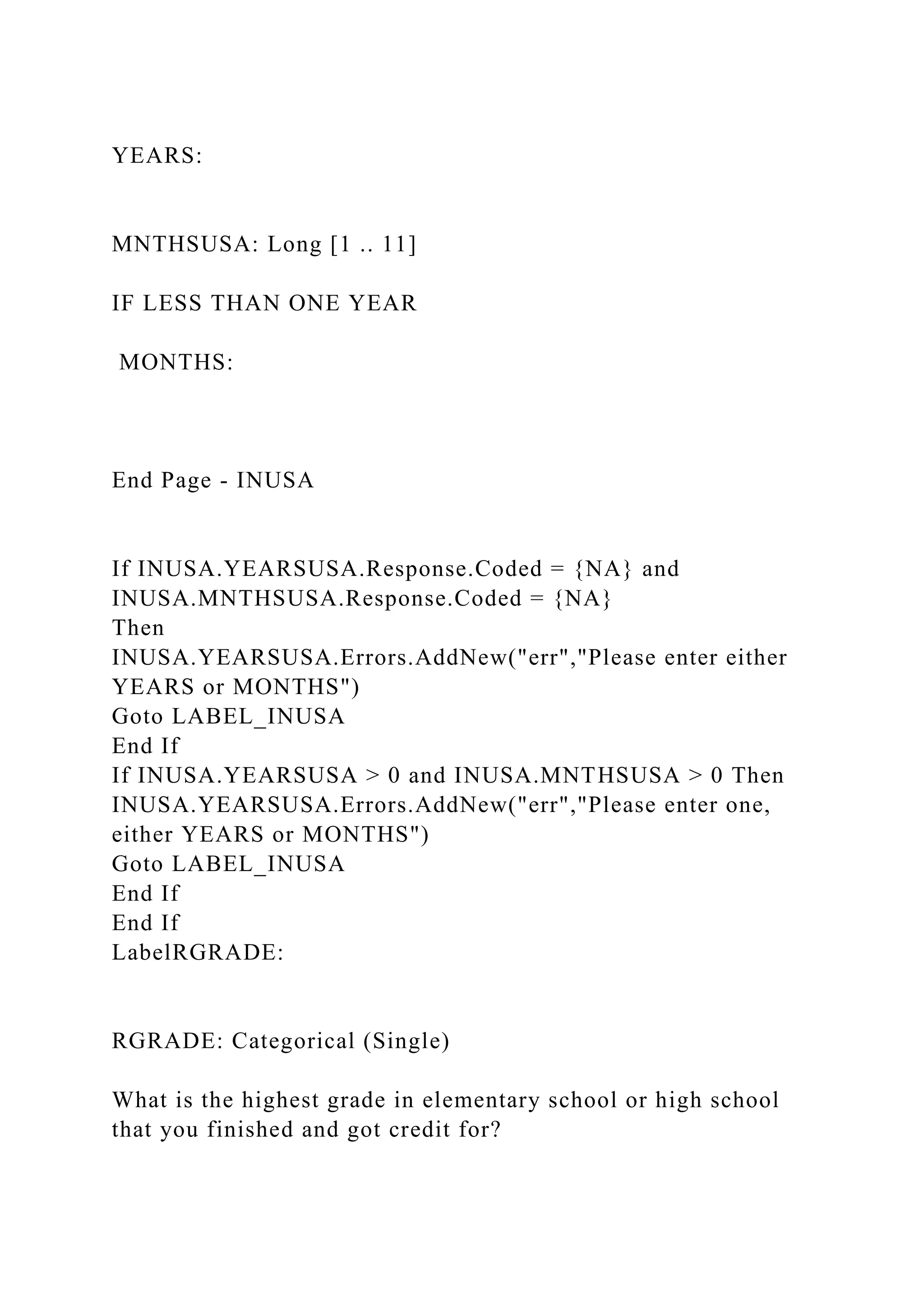 YEARS:
MNTHSUSA: Long [1 .. 11]
IF LESS THAN ONE YEAR
MONTHS:
End Page - INUSA
If INUSA.YEARSUSA.Response.Coded = {NA} and
INUSA.MNTHSUSA.Response.Coded = {NA}
Then
INUSA.YEARSUSA.Errors.AddNew("err","Please enter either
YEARS or MONTHS")
Goto LABEL_INUSA
End If
If INUSA.YEARSUSA > 0 and INUSA.MNTHSUSA > 0 Then
INUSA.YEARSUSA.Errors.AddNew("err","Please enter one,
either YEARS or MONTHS")
Goto LABEL_INUSA
End If
End If
LabelRGRADE:
RGRADE: Categorical (Single)
What is the highest grade in elementary school or high school
that you finished and got credit for?
 