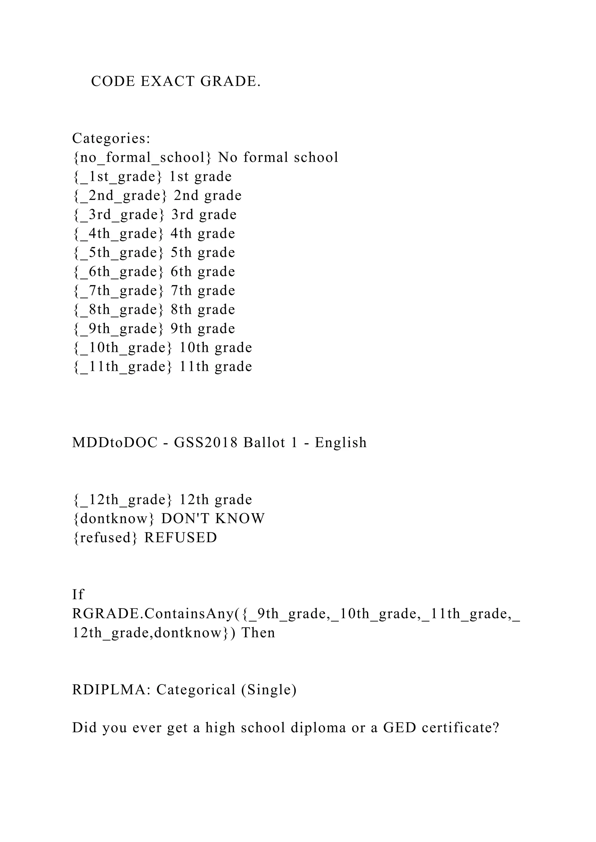 CODE EXACT GRADE.
Categories:
{no_formal_school} No formal school
{_1st_grade} 1st grade
{_2nd_grade} 2nd grade
{_3rd_grade} 3rd grade
{_4th_grade} 4th grade
{_5th_grade} 5th grade
{_6th_grade} 6th grade
{_7th_grade} 7th grade
{_8th_grade} 8th grade
{_9th_grade} 9th grade
{_10th_grade} 10th grade
{_11th_grade} 11th grade
MDDtoDOC - GSS2018 Ballot 1 - English
{_12th_grade} 12th grade
{dontknow} DON'T KNOW
{refused} REFUSED
If
RGRADE.ContainsAny({_9th_grade,_10th_grade,_11th_grade,_
12th_grade,dontknow}) Then
RDIPLMA: Categorical (Single)
Did you ever get a high school diploma or a GED certificate?
 