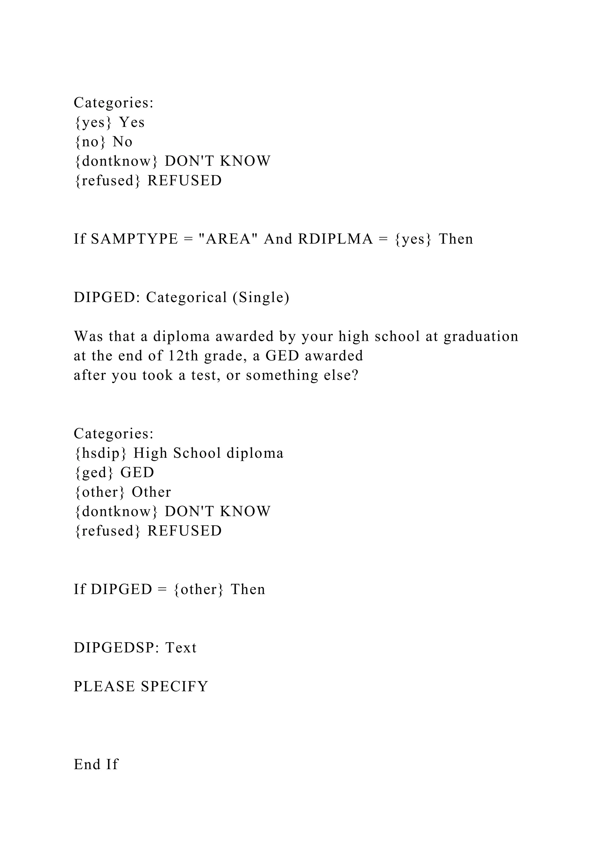 Categories:
{yes} Yes
{no} No
{dontknow} DON'T KNOW
{refused} REFUSED
If SAMPTYPE = "AREA" And RDIPLMA = {yes} Then
DIPGED: Categorical (Single)
Was that a diploma awarded by your high school at graduation
at the end of 12th grade, a GED awarded
after you took a test, or something else?
Categories:
{hsdip} High School diploma
{ged} GED
{other} Other
{dontknow} DON'T KNOW
{refused} REFUSED
If DIPGED = {other} Then
DIPGEDSP: Text
PLEASE SPECIFY
End If
 