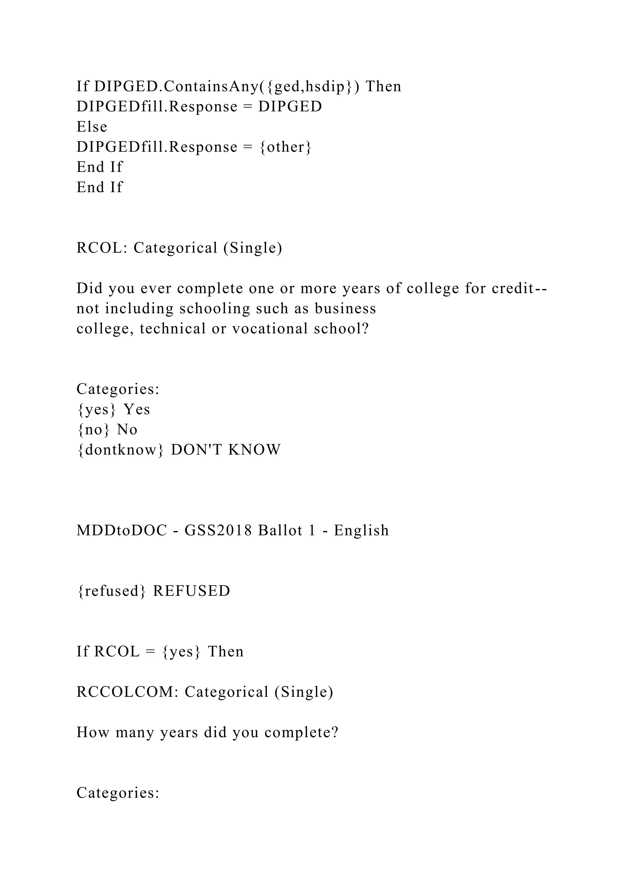 If DIPGED.ContainsAny({ged,hsdip}) Then
DIPGEDfill.Response = DIPGED
Else
DIPGEDfill.Response = {other}
End If
End If
RCOL: Categorical (Single)
Did you ever complete one or more years of college for credit--
not including schooling such as business
college, technical or vocational school?
Categories:
{yes} Yes
{no} No
{dontknow} DON'T KNOW
MDDtoDOC - GSS2018 Ballot 1 - English
{refused} REFUSED
If RCOL = {yes} Then
RCCOLCOM: Categorical (Single)
How many years did you complete?
Categories:
 
