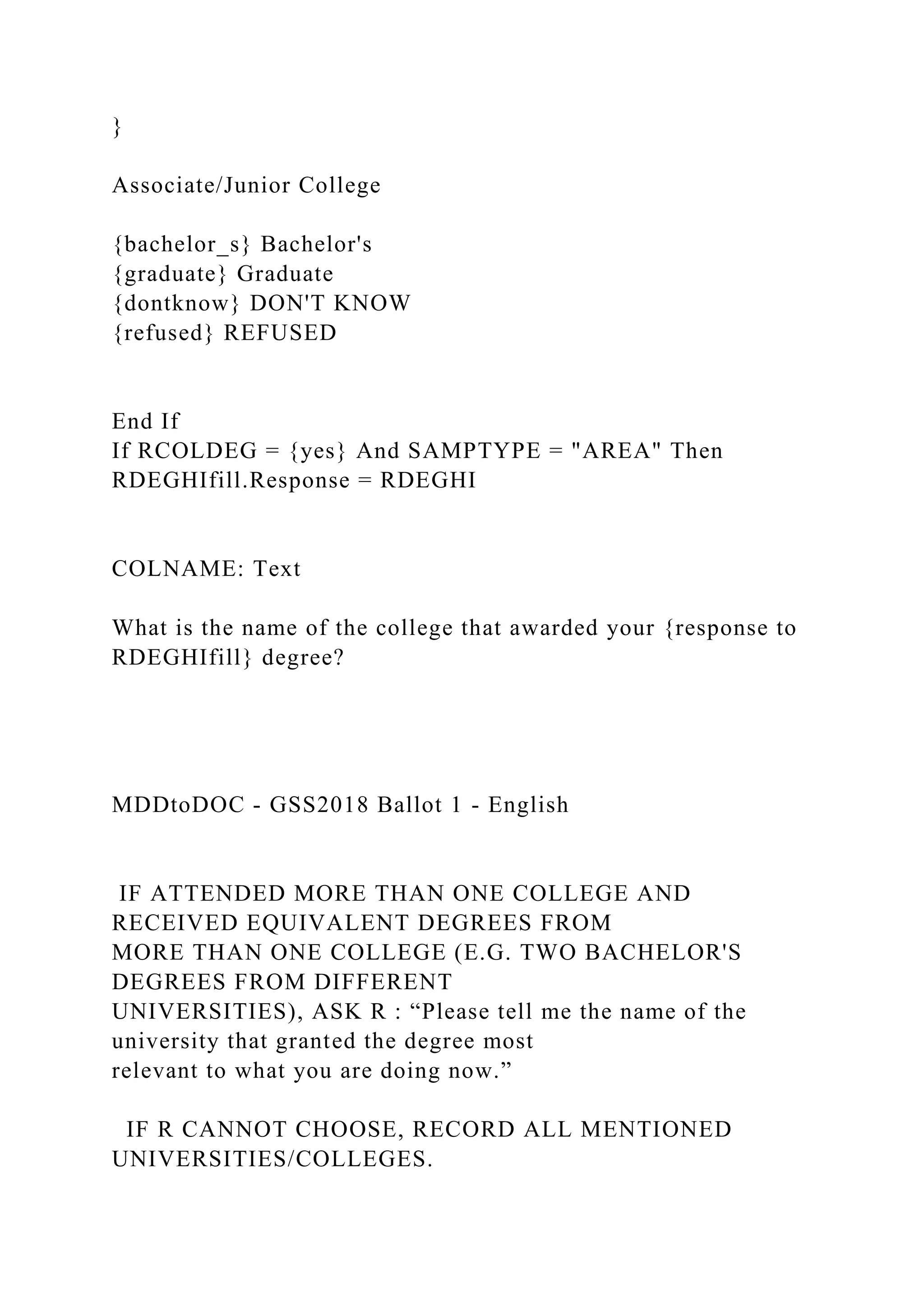 }
Associate/Junior College
{bachelor_s} Bachelor's
{graduate} Graduate
{dontknow} DON'T KNOW
{refused} REFUSED
End If
If RCOLDEG = {yes} And SAMPTYPE = "AREA" Then
RDEGHIfill.Response = RDEGHI
COLNAME: Text
What is the name of the college that awarded your {response to
RDEGHIfill} degree?
MDDtoDOC - GSS2018 Ballot 1 - English
IF ATTENDED MORE THAN ONE COLLEGE AND
RECEIVED EQUIVALENT DEGREES FROM
MORE THAN ONE COLLEGE (E.G. TWO BACHELOR'S
DEGREES FROM DIFFERENT
UNIVERSITIES), ASK R : “Please tell me the name of the
university that granted the degree most
relevant to what you are doing now.”
IF R CANNOT CHOOSE, RECORD ALL MENTIONED
UNIVERSITIES/COLLEGES.
 