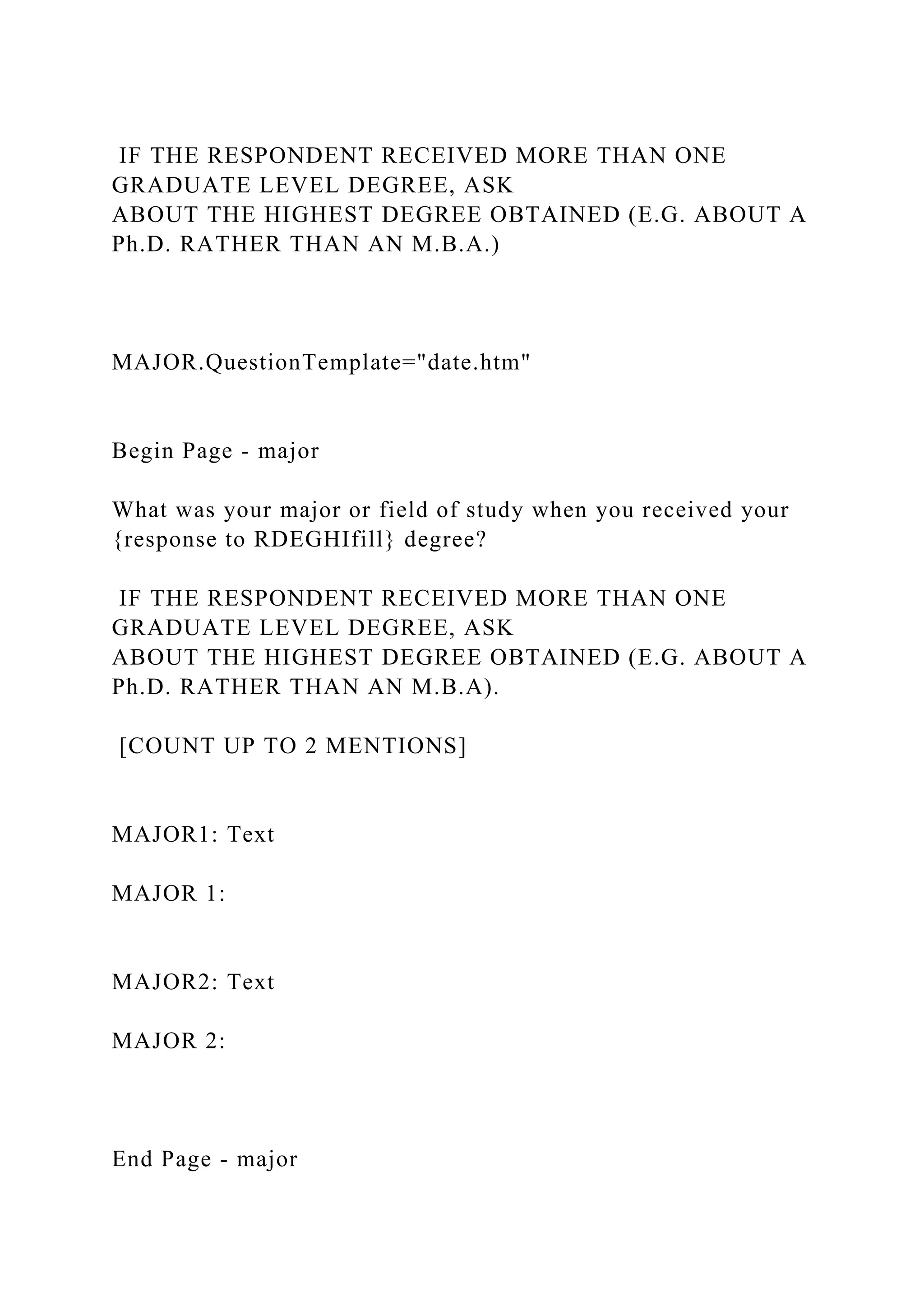 IF THE RESPONDENT RECEIVED MORE THAN ONE
GRADUATE LEVEL DEGREE, ASK
ABOUT THE HIGHEST DEGREE OBTAINED (E.G. ABOUT A
Ph.D. RATHER THAN AN M.B.A.)
MAJOR.QuestionTemplate="date.htm"
Begin Page - major
What was your major or field of study when you received your
{response to RDEGHIfill} degree?
IF THE RESPONDENT RECEIVED MORE THAN ONE
GRADUATE LEVEL DEGREE, ASK
ABOUT THE HIGHEST DEGREE OBTAINED (E.G. ABOUT A
Ph.D. RATHER THAN AN M.B.A).
[COUNT UP TO 2 MENTIONS]
MAJOR1: Text
MAJOR 1:
MAJOR2: Text
MAJOR 2:
End Page - major
 