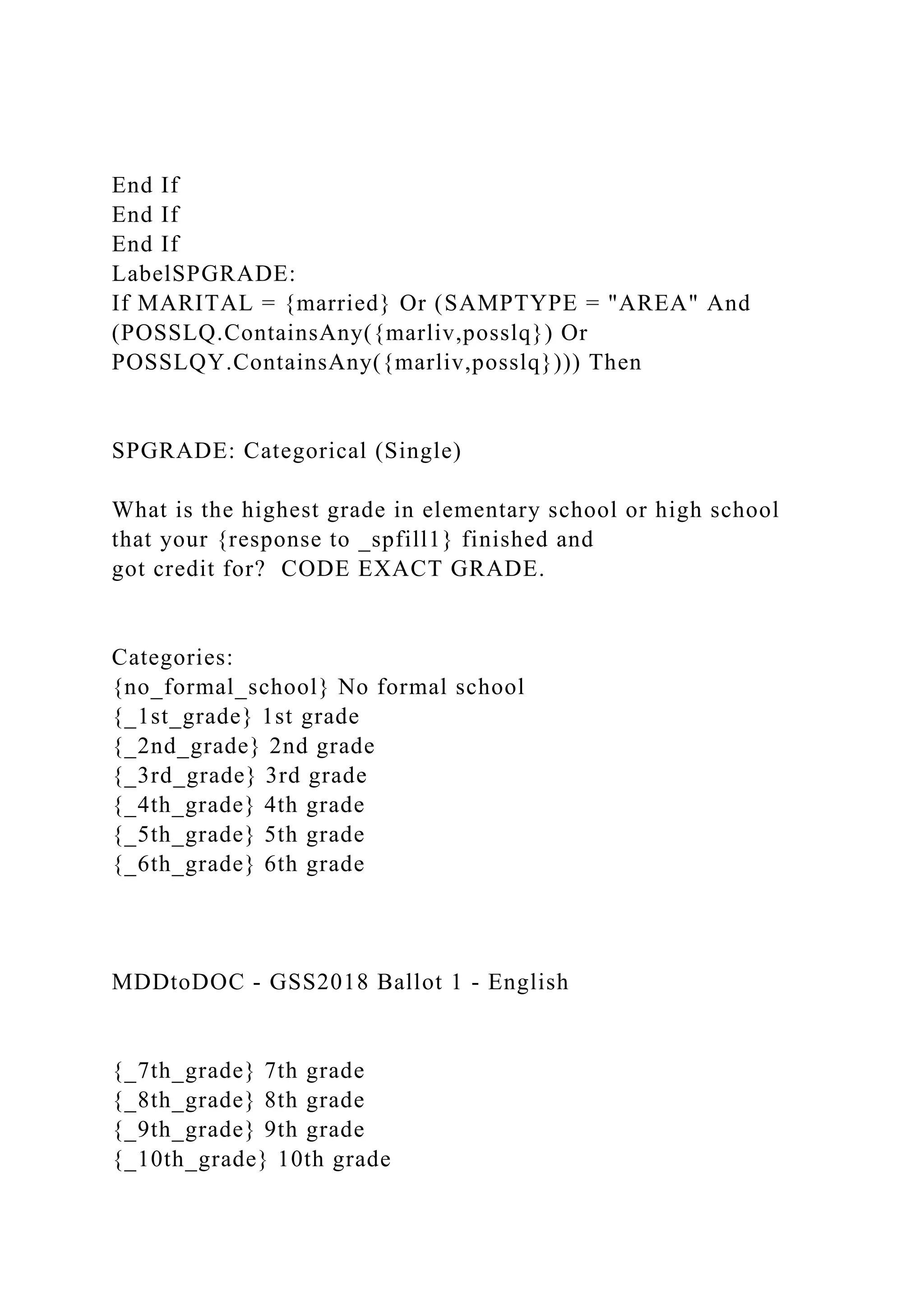 End If
End If
End If
LabelSPGRADE:
If MARITAL = {married} Or (SAMPTYPE = "AREA" And
(POSSLQ.ContainsAny({marliv,posslq}) Or
POSSLQY.ContainsAny({marliv,posslq}))) Then
SPGRADE: Categorical (Single)
What is the highest grade in elementary school or high school
that your {response to _spfill1} finished and
got credit for? CODE EXACT GRADE.
Categories:
{no_formal_school} No formal school
{_1st_grade} 1st grade
{_2nd_grade} 2nd grade
{_3rd_grade} 3rd grade
{_4th_grade} 4th grade
{_5th_grade} 5th grade
{_6th_grade} 6th grade
MDDtoDOC - GSS2018 Ballot 1 - English
{_7th_grade} 7th grade
{_8th_grade} 8th grade
{_9th_grade} 9th grade
{_10th_grade} 10th grade
 