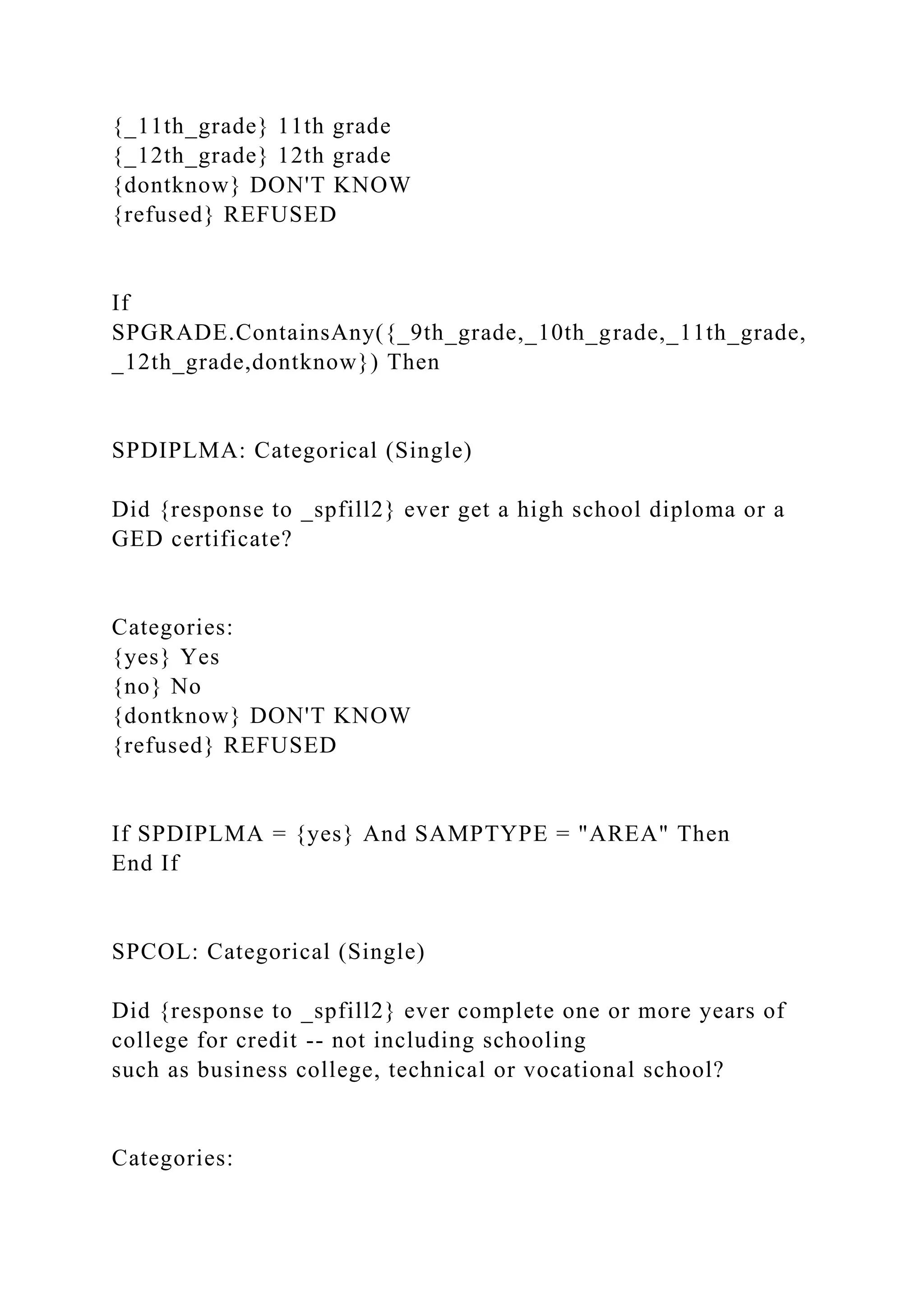 {_11th_grade} 11th grade
{_12th_grade} 12th grade
{dontknow} DON'T KNOW
{refused} REFUSED
If
SPGRADE.ContainsAny({_9th_grade,_10th_grade,_11th_grade,
_12th_grade,dontknow}) Then
SPDIPLMA: Categorical (Single)
Did {response to _spfill2} ever get a high school diploma or a
GED certificate?
Categories:
{yes} Yes
{no} No
{dontknow} DON'T KNOW
{refused} REFUSED
If SPDIPLMA = {yes} And SAMPTYPE = "AREA" Then
End If
SPCOL: Categorical (Single)
Did {response to _spfill2} ever complete one or more years of
college for credit -- not including schooling
such as business college, technical or vocational school?
Categories:
 