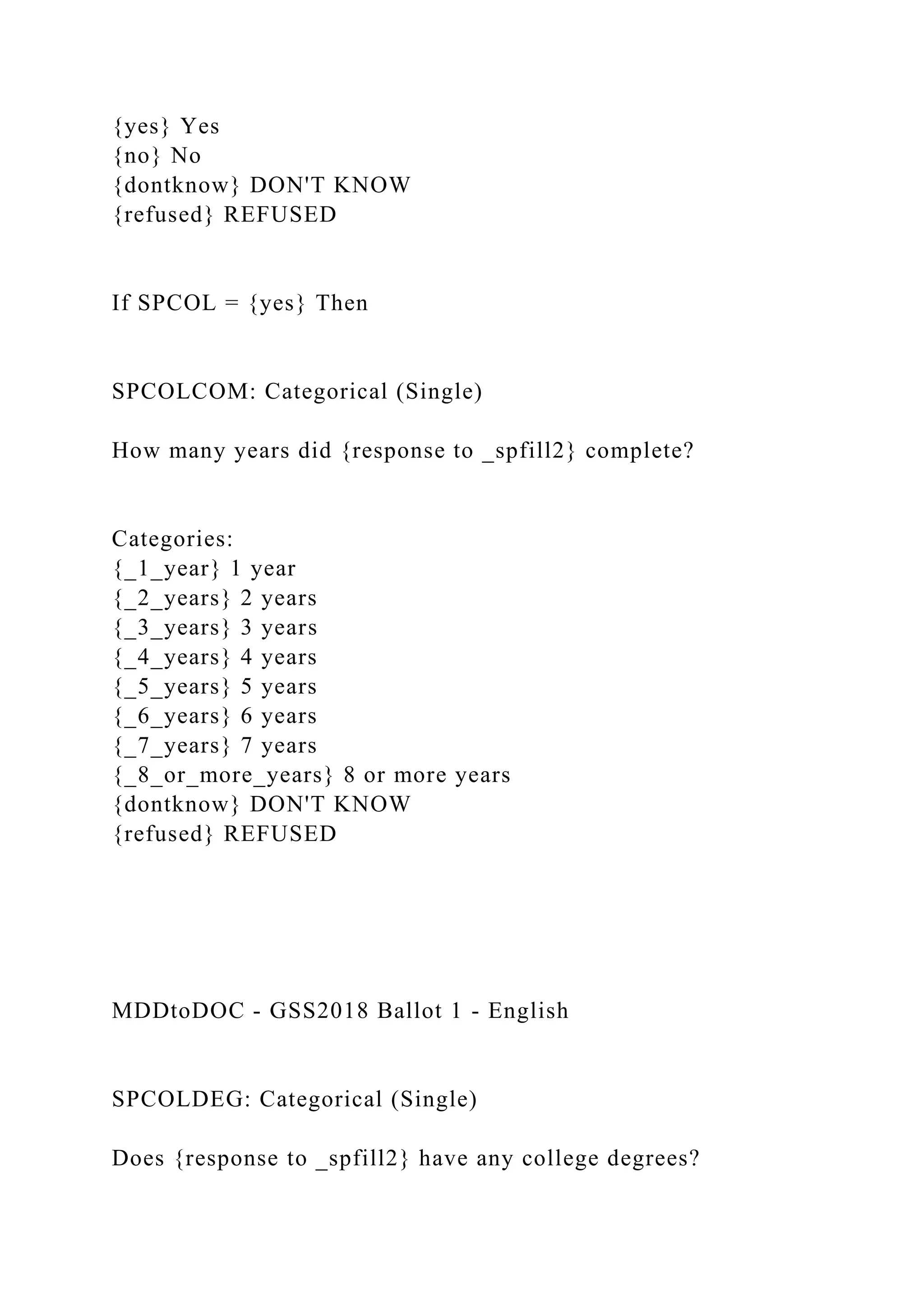 {yes} Yes
{no} No
{dontknow} DON'T KNOW
{refused} REFUSED
If SPCOL = {yes} Then
SPCOLCOM: Categorical (Single)
How many years did {response to _spfill2} complete?
Categories:
{_1_year} 1 year
{_2_years} 2 years
{_3_years} 3 years
{_4_years} 4 years
{_5_years} 5 years
{_6_years} 6 years
{_7_years} 7 years
{_8_or_more_years} 8 or more years
{dontknow} DON'T KNOW
{refused} REFUSED
MDDtoDOC - GSS2018 Ballot 1 - English
SPCOLDEG: Categorical (Single)
Does {response to _spfill2} have any college degrees?
 