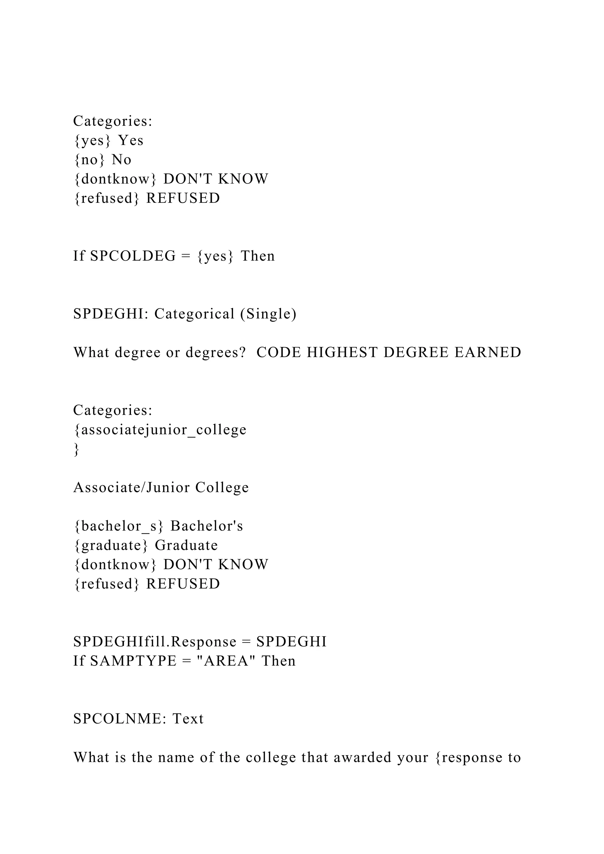 Categories:
{yes} Yes
{no} No
{dontknow} DON'T KNOW
{refused} REFUSED
If SPCOLDEG = {yes} Then
SPDEGHI: Categorical (Single)
What degree or degrees? CODE HIGHEST DEGREE EARNED
Categories:
{associatejunior_college
}
Associate/Junior College
{bachelor_s} Bachelor's
{graduate} Graduate
{dontknow} DON'T KNOW
{refused} REFUSED
SPDEGHIfill.Response = SPDEGHI
If SAMPTYPE = "AREA" Then
SPCOLNME: Text
What is the name of the college that awarded your {response to
 
