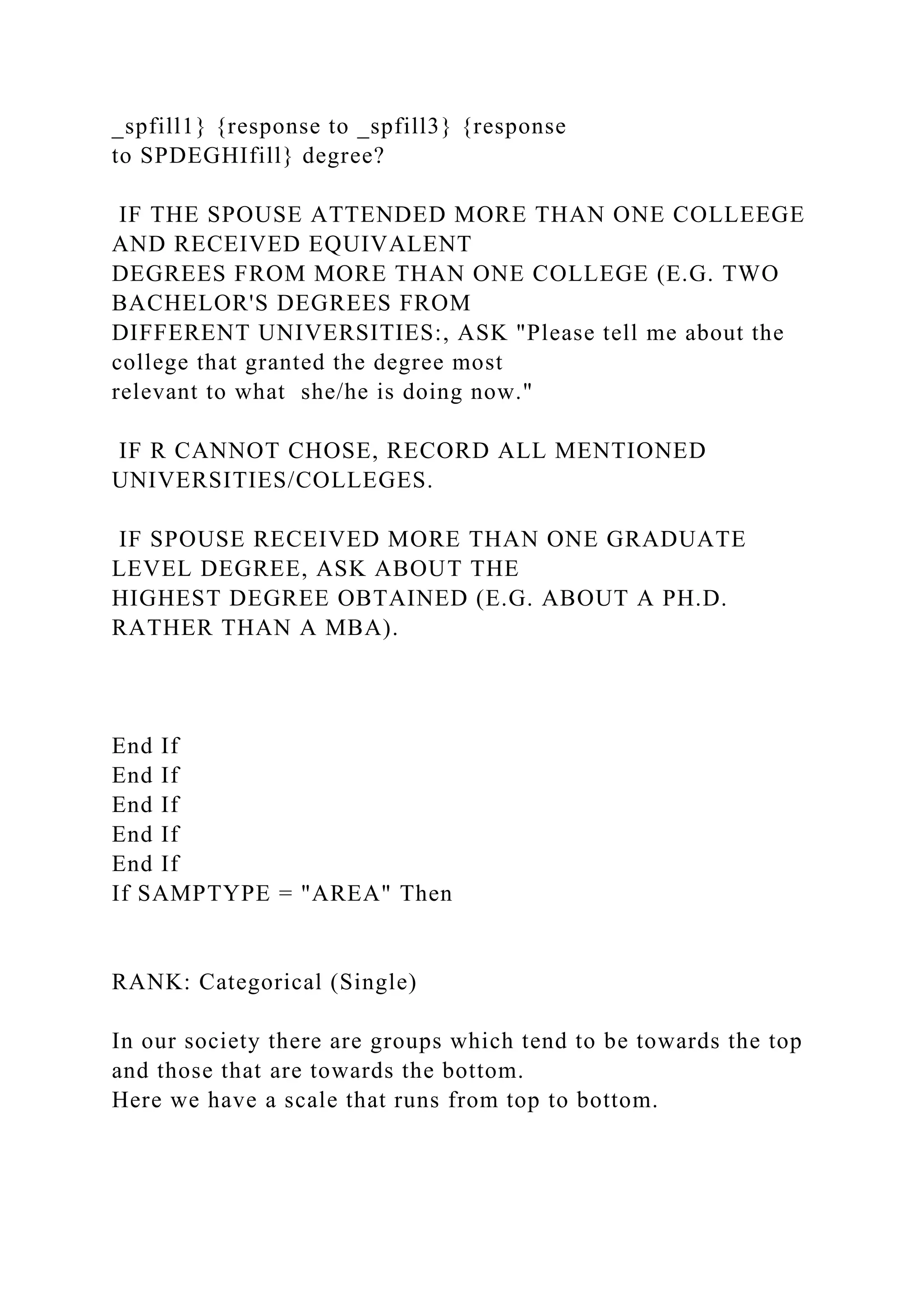 _spfill1} {response to _spfill3} {response
to SPDEGHIfill} degree?
IF THE SPOUSE ATTENDED MORE THAN ONE COLLEEGE
AND RECEIVED EQUIVALENT
DEGREES FROM MORE THAN ONE COLLEGE (E.G. TWO
BACHELOR'S DEGREES FROM
DIFFERENT UNIVERSITIES:, ASK "Please tell me about the
college that granted the degree most
relevant to what she/he is doing now."
IF R CANNOT CHOSE, RECORD ALL MENTIONED
UNIVERSITIES/COLLEGES.
IF SPOUSE RECEIVED MORE THAN ONE GRADUATE
LEVEL DEGREE, ASK ABOUT THE
HIGHEST DEGREE OBTAINED (E.G. ABOUT A PH.D.
RATHER THAN A MBA).
End If
End If
End If
End If
End If
If SAMPTYPE = "AREA" Then
RANK: Categorical (Single)
In our society there are groups which tend to be towards the top
and those that are towards the bottom.
Here we have a scale that runs from top to bottom.
 