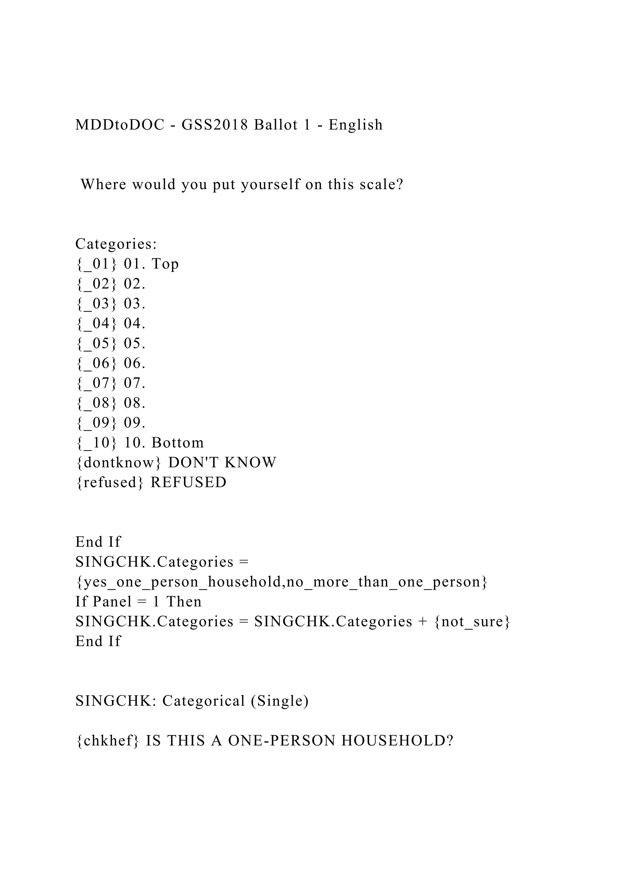 MDDtoDOC - GSS2018 Ballot 1 - English
Where would you put yourself on this scale?
Categories:
{_01} 01. Top
{_02} 02.
{_03} 03.
{_04} 04.
{_05} 05.
{_06} 06.
{_07} 07.
{_08} 08.
{_09} 09.
{_10} 10. Bottom
{dontknow} DON'T KNOW
{refused} REFUSED
End If
SINGCHK.Categories =
{yes_one_person_household,no_more_than_one_person}
If Panel = 1 Then
SINGCHK.Categories = SINGCHK.Categories + {not_sure}
End If
SINGCHK: Categorical (Single)
{chkhef} IS THIS A ONE-PERSON HOUSEHOLD?
 
