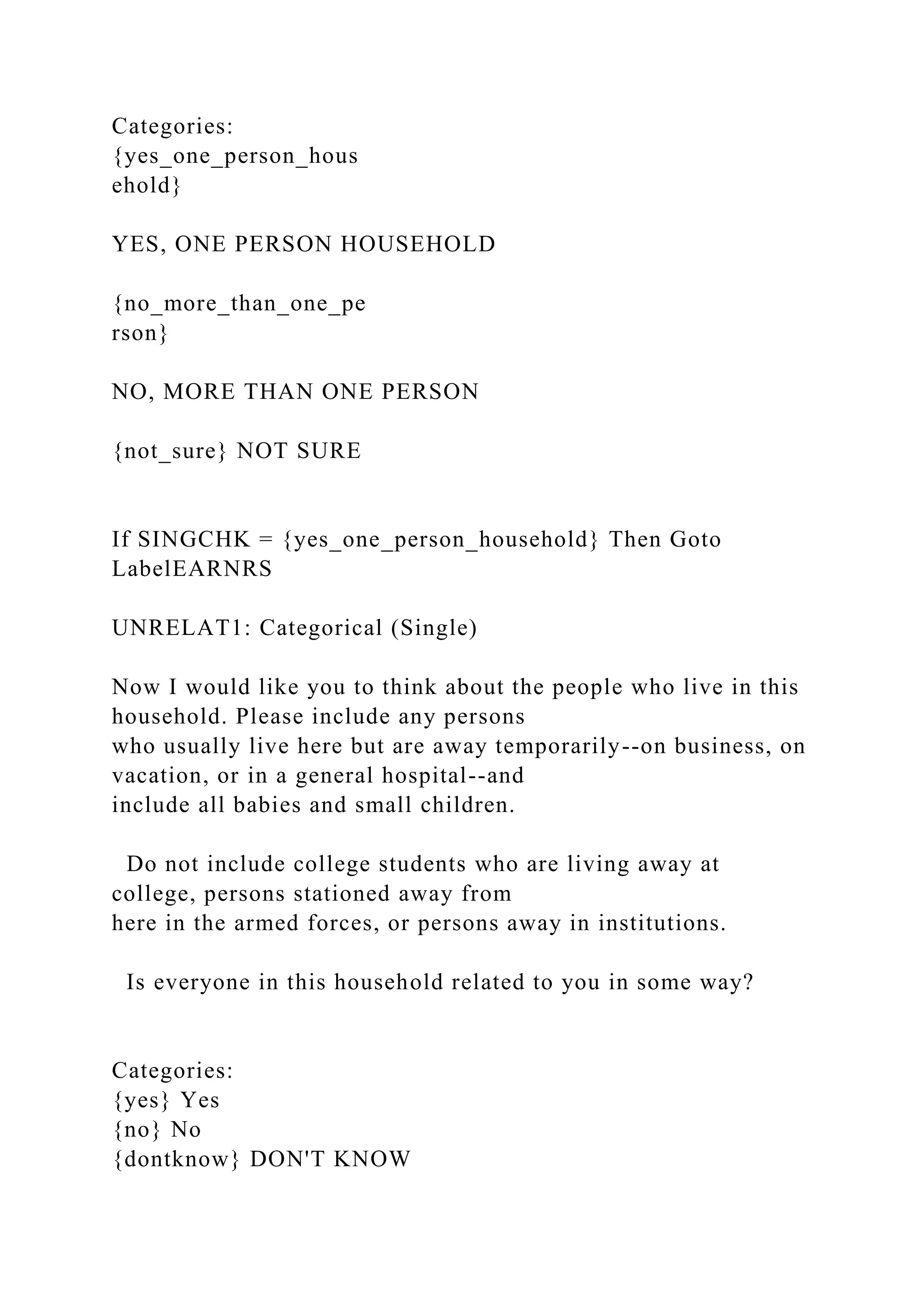 Categories:
{yes_one_person_hous
ehold}
YES, ONE PERSON HOUSEHOLD
{no_more_than_one_pe
rson}
NO, MORE THAN ONE PERSON
{not_sure} NOT SURE
If SINGCHK = {yes_one_person_household} Then Goto
LabelEARNRS
UNRELAT1: Categorical (Single)
Now I would like you to think about the people who live in this
household. Please include any persons
who usually live here but are away temporarily--on business, on
vacation, or in a general hospital--and
include all babies and small children.
Do not include college students who are living away at
college, persons stationed away from
here in the armed forces, or persons away in institutions.
Is everyone in this household related to you in some way?
Categories:
{yes} Yes
{no} No
{dontknow} DON'T KNOW
 