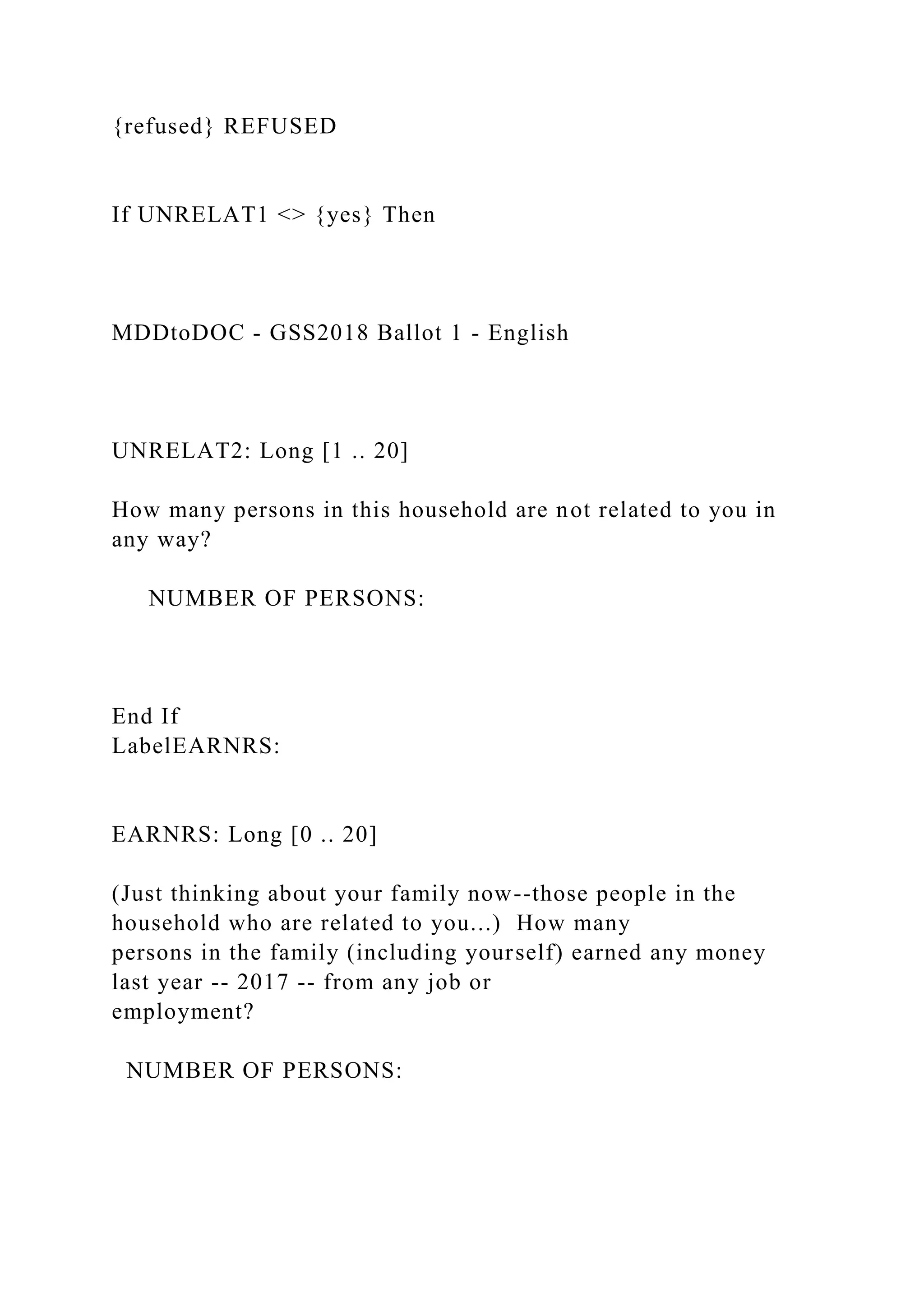 {refused} REFUSED
If UNRELAT1 <> {yes} Then
MDDtoDOC - GSS2018 Ballot 1 - English
UNRELAT2: Long [1 .. 20]
How many persons in this household are not related to you in
any way?
NUMBER OF PERSONS:
End If
LabelEARNRS:
EARNRS: Long [0 .. 20]
(Just thinking about your family now--those people in the
household who are related to you...) How many
persons in the family (including yourself) earned any money
last year -- 2017 -- from any job or
employment?
NUMBER OF PERSONS:
 
