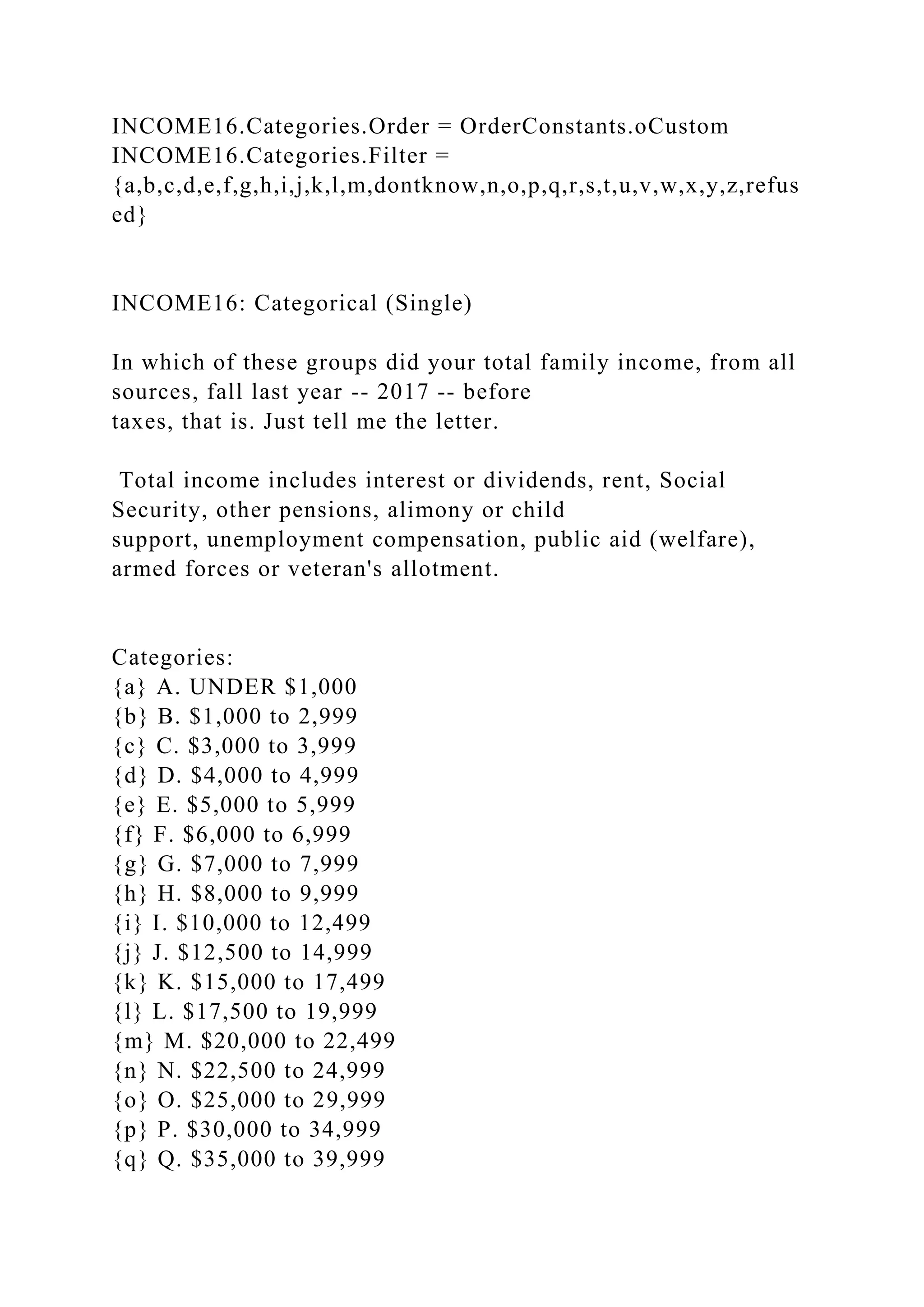 INCOME16.Categories.Order = OrderConstants.oCustom
INCOME16.Categories.Filter =
{a,b,c,d,e,f,g,h,i,j,k,l,m,dontknow,n,o,p,q,r,s,t,u,v,w,x,y,z,refus
ed}
INCOME16: Categorical (Single)
In which of these groups did your total family income, from all
sources, fall last year -- 2017 -- before
taxes, that is. Just tell me the letter.
Total income includes interest or dividends, rent, Social
Security, other pensions, alimony or child
support, unemployment compensation, public aid (welfare),
armed forces or veteran's allotment.
Categories:
{a} A. UNDER $1,000
{b} B. $1,000 to 2,999
{c} C. $3,000 to 3,999
{d} D. $4,000 to 4,999
{e} E. $5,000 to 5,999
{f} F. $6,000 to 6,999
{g} G. $7,000 to 7,999
{h} H. $8,000 to 9,999
{i} I. $10,000 to 12,499
{j} J. $12,500 to 14,999
{k} K. $15,000 to 17,499
{l} L. $17,500 to 19,999
{m} M. $20,000 to 22,499
{n} N. $22,500 to 24,999
{o} O. $25,000 to 29,999
{p} P. $30,000 to 34,999
{q} Q. $35,000 to 39,999
 