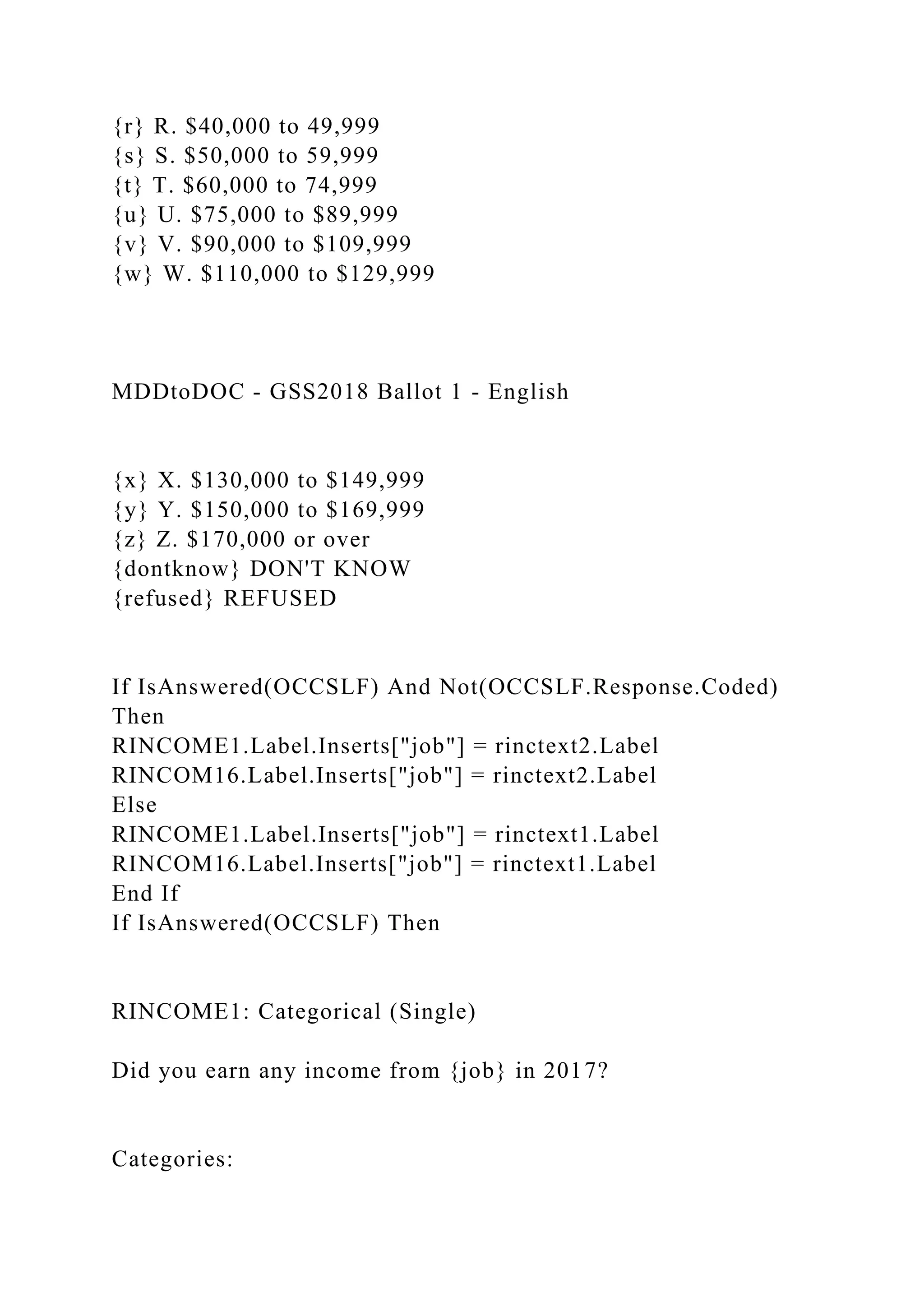 {r} R. $40,000 to 49,999
{s} S. $50,000 to 59,999
{t} T. $60,000 to 74,999
{u} U. $75,000 to $89,999
{v} V. $90,000 to $109,999
{w} W. $110,000 to $129,999
MDDtoDOC - GSS2018 Ballot 1 - English
{x} X. $130,000 to $149,999
{y} Y. $150,000 to $169,999
{z} Z. $170,000 or over
{dontknow} DON'T KNOW
{refused} REFUSED
If IsAnswered(OCCSLF) And Not(OCCSLF.Response.Coded)
Then
RINCOME1.Label.Inserts["job"] = rinctext2.Label
RINCOM16.Label.Inserts["job"] = rinctext2.Label
Else
RINCOME1.Label.Inserts["job"] = rinctext1.Label
RINCOM16.Label.Inserts["job"] = rinctext1.Label
End If
If IsAnswered(OCCSLF) Then
RINCOME1: Categorical (Single)
Did you earn any income from {job} in 2017?
Categories:
 