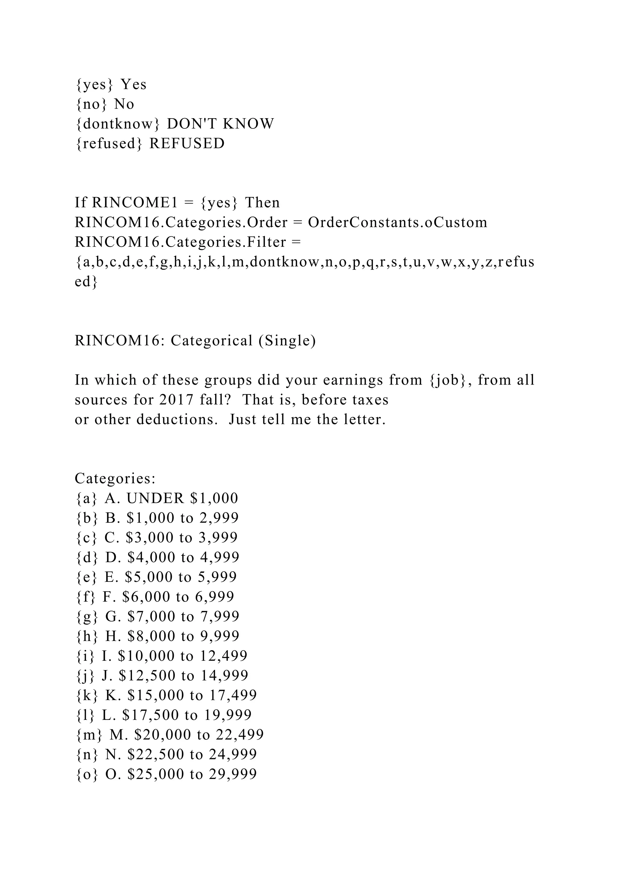 {yes} Yes
{no} No
{dontknow} DON'T KNOW
{refused} REFUSED
If RINCOME1 = {yes} Then
RINCOM16.Categories.Order = OrderConstants.oCustom
RINCOM16.Categories.Filter =
{a,b,c,d,e,f,g,h,i,j,k,l,m,dontknow,n,o,p,q,r,s,t,u,v,w,x,y,z,refus
ed}
RINCOM16: Categorical (Single)
In which of these groups did your earnings from {job}, from all
sources for 2017 fall? That is, before taxes
or other deductions. Just tell me the letter.
Categories:
{a} A. UNDER $1,000
{b} B. $1,000 to 2,999
{c} C. $3,000 to 3,999
{d} D. $4,000 to 4,999
{e} E. $5,000 to 5,999
{f} F. $6,000 to 6,999
{g} G. $7,000 to 7,999
{h} H. $8,000 to 9,999
{i} I. $10,000 to 12,499
{j} J. $12,500 to 14,999
{k} K. $15,000 to 17,499
{l} L. $17,500 to 19,999
{m} M. $20,000 to 22,499
{n} N. $22,500 to 24,999
{o} O. $25,000 to 29,999
 