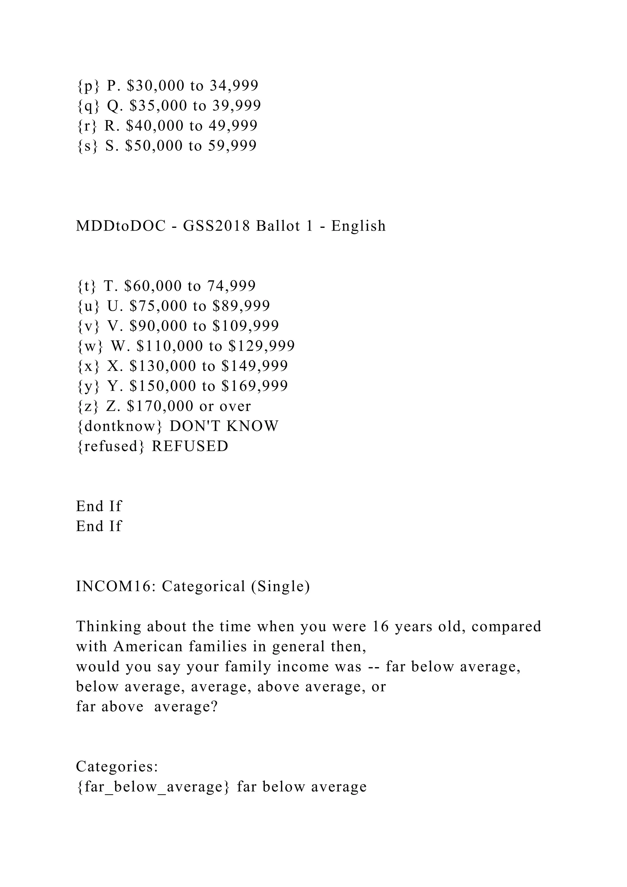 {p} P. $30,000 to 34,999
{q} Q. $35,000 to 39,999
{r} R. $40,000 to 49,999
{s} S. $50,000 to 59,999
MDDtoDOC - GSS2018 Ballot 1 - English
{t} T. $60,000 to 74,999
{u} U. $75,000 to $89,999
{v} V. $90,000 to $109,999
{w} W. $110,000 to $129,999
{x} X. $130,000 to $149,999
{y} Y. $150,000 to $169,999
{z} Z. $170,000 or over
{dontknow} DON'T KNOW
{refused} REFUSED
End If
End If
INCOM16: Categorical (Single)
Thinking about the time when you were 16 years old, compared
with American families in general then,
would you say your family income was -- far below average,
below average, average, above average, or
far above average?
Categories:
{far_below_average} far below average
 