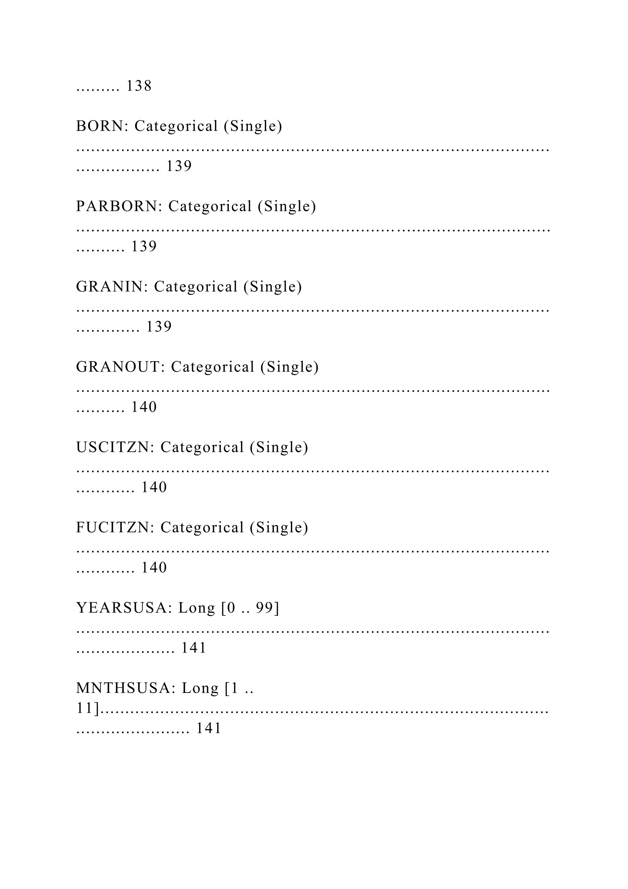 ......... 138
BORN: Categorical (Single)
...............................................................................................
................. 139
PARBORN: Categorical (Single)
...............................................................................................
.......... 139
GRANIN: Categorical (Single)
...............................................................................................
............. 139
GRANOUT: Categorical (Single)
...............................................................................................
.......... 140
USCITZN: Categorical (Single)
...............................................................................................
............ 140
FUCITZN: Categorical (Single)
...............................................................................................
............ 140
YEARSUSA: Long [0 .. 99]
...............................................................................................
.................... 141
MNTHSUSA: Long [1 ..
11]..........................................................................................
....................... 141
 