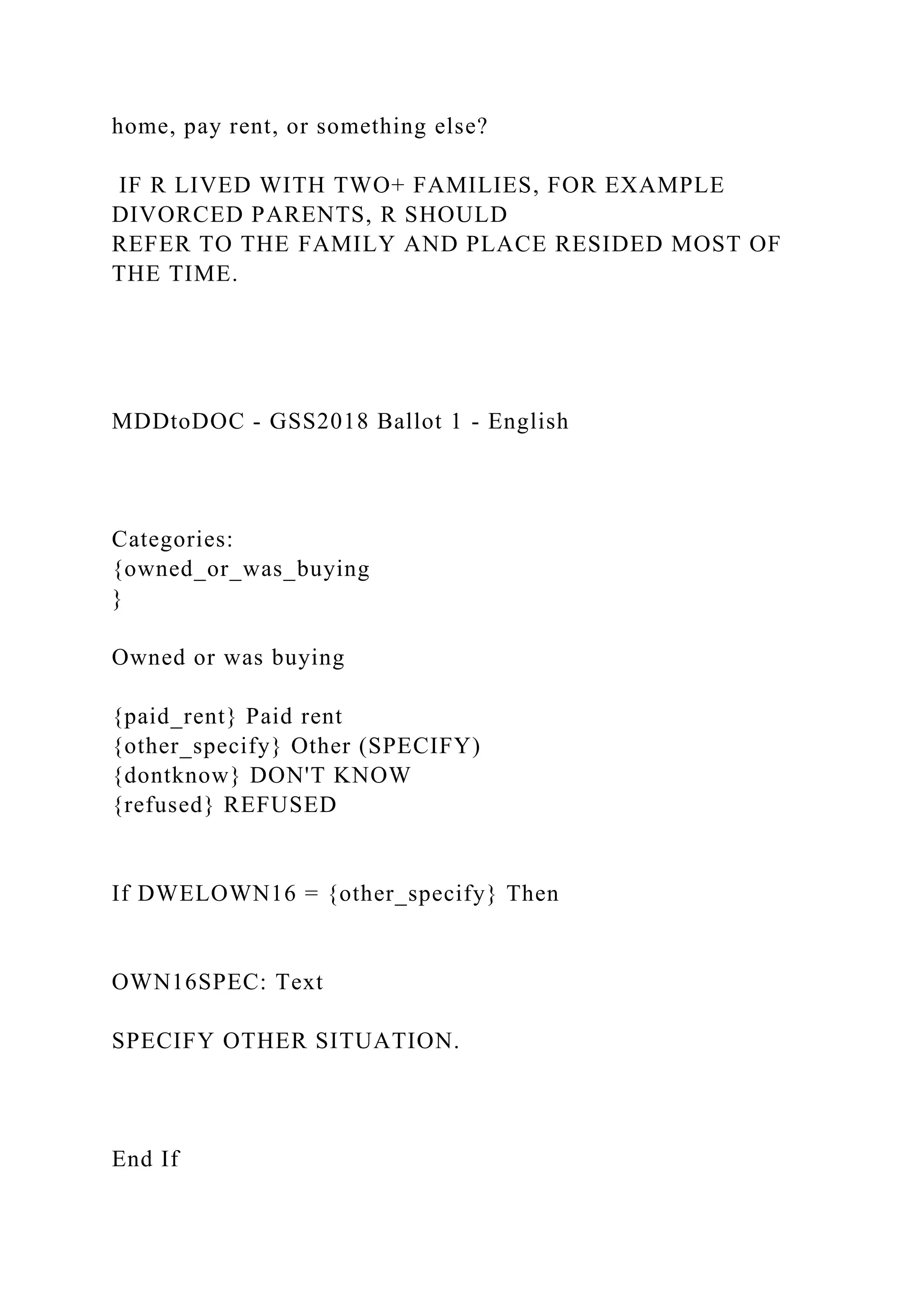 home, pay rent, or something else?
IF R LIVED WITH TWO+ FAMILIES, FOR EXAMPLE
DIVORCED PARENTS, R SHOULD
REFER TO THE FAMILY AND PLACE RESIDED MOST OF
THE TIME.
MDDtoDOC - GSS2018 Ballot 1 - English
Categories:
{owned_or_was_buying
}
Owned or was buying
{paid_rent} Paid rent
{other_specify} Other (SPECIFY)
{dontknow} DON'T KNOW
{refused} REFUSED
If DWELOWN16 = {other_specify} Then
OWN16SPEC: Text
SPECIFY OTHER SITUATION.
End If
 