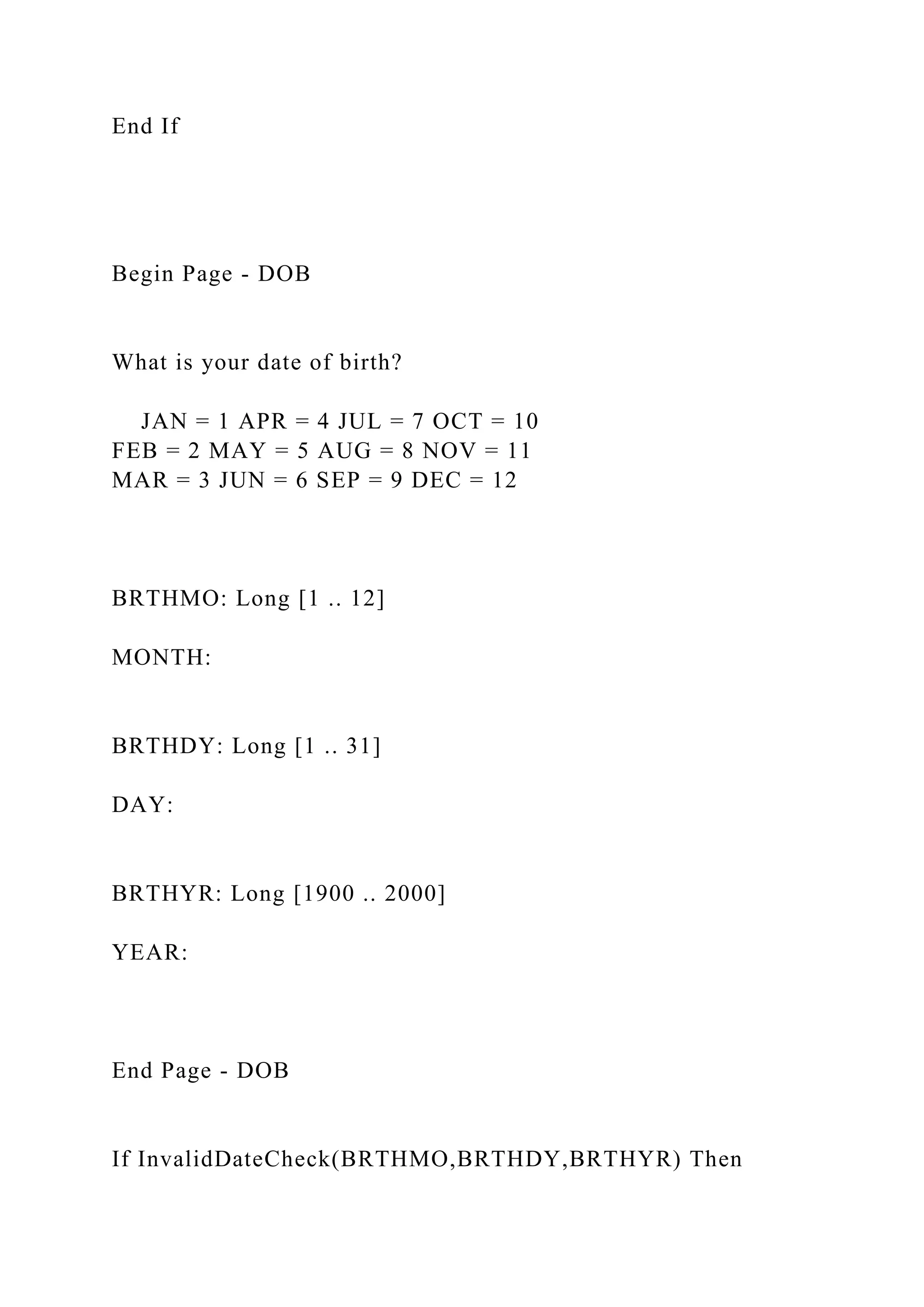 End If
Begin Page - DOB
What is your date of birth?
JAN = 1 APR = 4 JUL = 7 OCT = 10
FEB = 2 MAY = 5 AUG = 8 NOV = 11
MAR = 3 JUN = 6 SEP = 9 DEC = 12
BRTHMO: Long [1 .. 12]
MONTH:
BRTHDY: Long [1 .. 31]
DAY:
BRTHYR: Long [1900 .. 2000]
YEAR:
End Page - DOB
If InvalidDateCheck(BRTHMO,BRTHDY,BRTHYR) Then
 